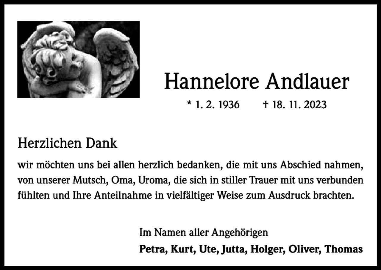 <p>Hannelore Andlauer<br />* 1. 2. 1936 † 18. 11. 2023</p><p>Herzlichen Dank<br />wir möchten uns bei allen herzlich bedanken, die mit uns Abschied nahmen,<br />von unserer Mutsch, Oma, Uroma, die sich in stiller Trauer mit uns verbunden<br />fühlten und Ihre Anteilnahme in vielfältiger Weise zum Ausdruck brachten.<br />Im Namen aller Angehörigen<br />Petra, Kurt, Ute, Jutta, Holger, Oliver, Thomas</p>