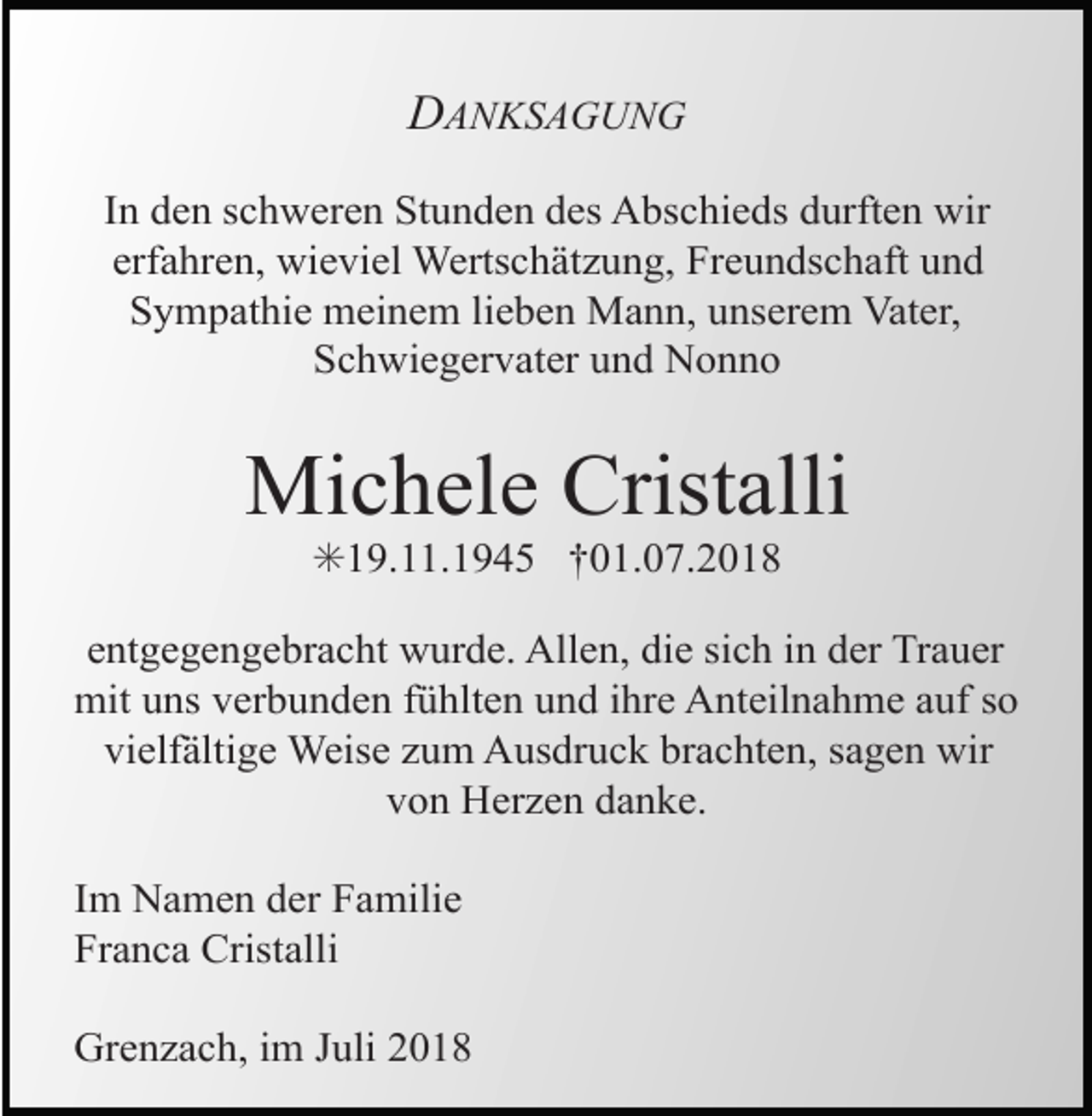<p>DANKSAGUNG<br />In den schweren Stunden des Abschieds durften wir<br />erfahren, wieviel Wertschätzung, Freundschaft und<br />Sympathie meinem lieben Mann, unserem Vater,<br />Schwiegervater und Nonno</p><p>Michele Cristalli<br />✳19.11.1945 †01.07.2018<br />entgegengebracht wurde. Allen, die sich in der Trauer<br />mit uns verbunden fühlten und ihre Anteilnahme auf so<br />vielfältige Weise zum Ausdruck brachten, sagen wir<br />von Herzen danke.<br />Im Namen der Familie<br />Franca Cristalli<br />Grenzach, im Juli 2018</p>