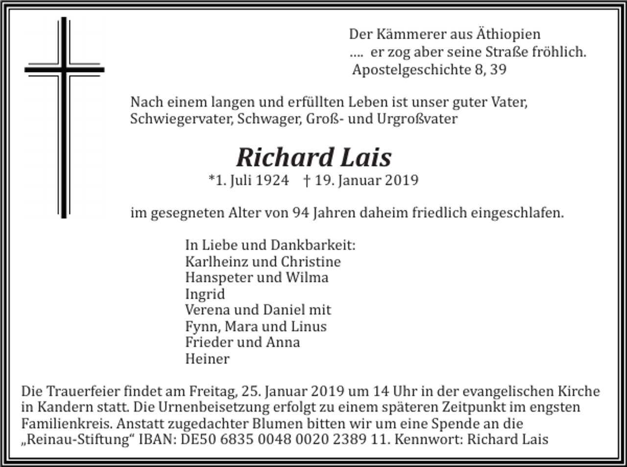 <p>Der Kämmerer aus Äthiopien<br />…. er zog aber seine Straße fröhlich.<br />Apostelgeschichte 8<br />, 39<br />Nach einem langen und erfüllten Leben ist unser guter Vater,<br />Schwiegervater, Schwager, Groß- und Urgroßvater</p><p>Richard Lais<br />*1. Juli 1924 † 19. Januar 2019<br />im gesegneten Alter von 94 Jahren daheim friedlich eingeschlafen.<br />In Liebe und Dankbarkeit:<br />Karlheinz und Christine<br />Hanspeter und Wilma<br />Ingrid<br />Verena und Daniel mit<br />Fynn, Mara und Linus<br />Frieder und Anna<br />Heiner<br />Die Trauerfeier findet am Freitag, 25. Januar 2019 um 14 Uhr in der evangelischen Kirche<br />in Kandern statt. Die Urnenbeisetzung erfolgt zu einem späteren Zeitpunkt im engsten<br />Familienkreis. Anstatt zugedachter Blumen bitten wir um eine Spende an die<br />„Reinau-Stiftung“ IBAN: DE50 6835 0048 0020 2389 11. Kennwort: Richard Lais</p>