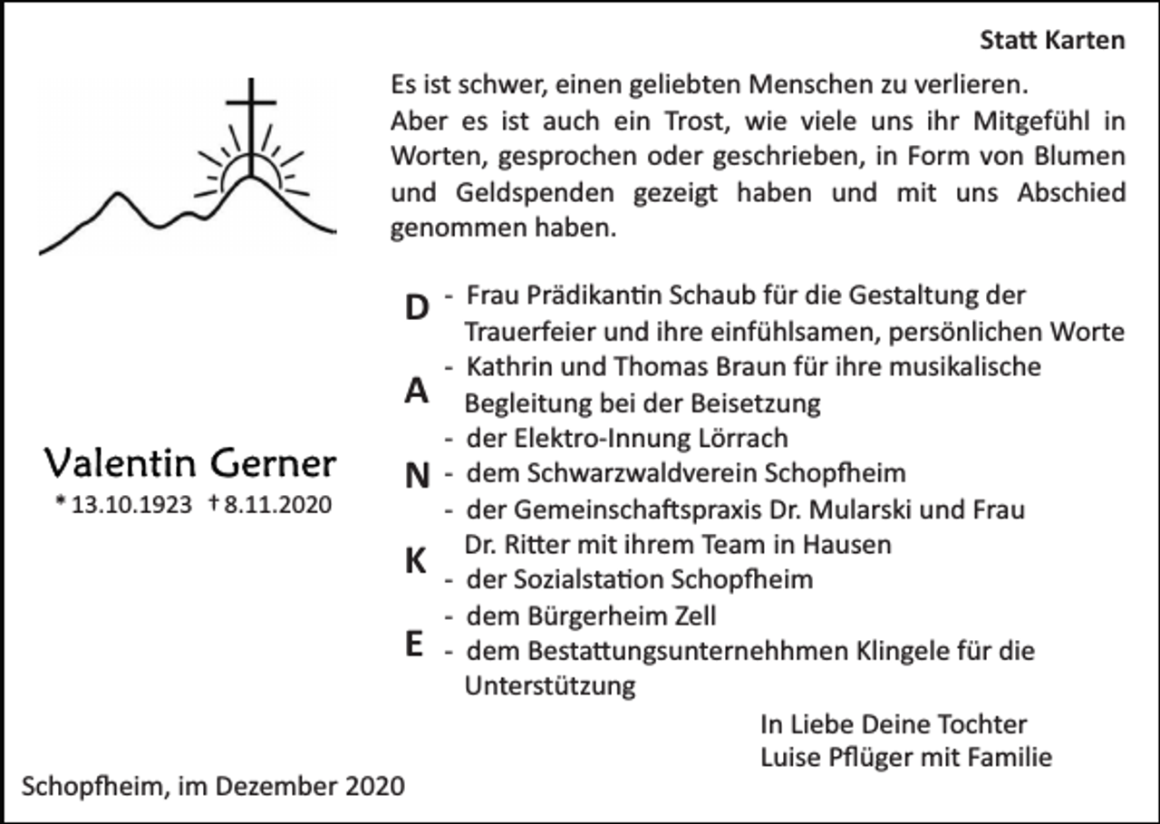 <p>Statt Karten<br />Es ist schwer, einen geliebten Menschen zu verlieren.<br />Aber es ist auch ein Trost, wie viele uns ihr Mitgefühl in<br />Worten, gesprochen oder geschrieben, in Form von Blumen<br />und Geldspenden gezeigt haben und mit uns Abschied<br />genommen haben.</p><p>D<br />A<br />* 13.10.1923 † 8.11.2020</p><p>N<br />K<br />E</p><p>Schopfheim, im Dezember 2020</p><p>­ Frau Prädikantin Schaub für die Gestaltung der<br />Trauerfeier und ihre einfühlsamen, persönlichen Worte<br />­ Kathrin und Thomas Braun für ihre musikalische<br />Begleitung bei der Beisetzung<br />­ der Elektro­Innung Lörrach<br />­ dem Schwarzwaldverein Schopfheim<br />­ der Gemeinschaftspraxis Dr. Mularski und Frau<br />Dr. Ritter mit ihrem Team in Hausen<br />­ der Sozialstation Schopfheim<br />­ dem Bürgerheim Zell<br />­ dem Bestattungsunternehhmen Klingele für die<br />Unterstützung<br />In Liebe Deine Tochter<br />Luise Pﬂüger mit Familie</p>