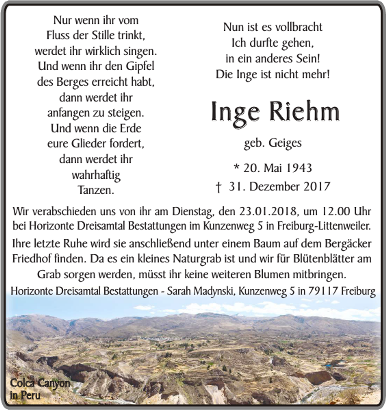 <p>NNur<br />ur wwenn<br />e n n iihr<br />hr vom<br />vo m<br />Fl uss der<br />d er Stille<br />Still e trinkt,<br />tri nkt,<br />Fluss<br />w er d et iihr<br />hr wirklich<br />wirklic h singen.<br />si n g e n.<br />werdet<br />U n d wwenn<br />e n n iihr<br />hr den<br />d e n Gipfel<br />Gi pf el<br />Und<br />erreicht<br />ddes<br />es Berges<br />B er g es er<br />r eic ht habt,<br />ha bt,<br />dann<br />da n n werdet<br />w er d et iihr<br />hr<br />anfangen<br />a nfa n g e n zu<br />z u steigen.<br />st ei g e n.<br />Und<br />U n d wwenn<br />e n n die<br />di e Erde<br />Erd e<br />e ur e Glieder<br />Gli e d er ffordert,<br />ord ert,<br />eure<br />da<br />n n werdet<br />w er d et iihr<br />hr<br />dann<br />wa hr hafti g<br />wahrhaftig<br />TTanzen.<br />a n z e n.</p><p>NNun<br />u n ististesesvvollbracht<br />oll br a c ht<br />IIch<br />c h durfte<br />d urft e gehen,<br />g e h e n,<br />i n ein<br />ei n anderes<br />a n d er es Sein!<br />S ei n!<br />in<br />Di<br />e I Inge<br />n g e ististninicht<br />c ht mmehr!<br />e hr!<br />Die</p><p>Inge<br />I n g e Riehm<br />Ri e h m<br />ggeb.<br />e b. Geiges<br />G ei g es<br />** 20.<br />2 0. Mai<br />M ai 11<br />†† 31.<br />3 1. Dezember<br />D e z e m b er 22</p><p>Wirv everabschieden<br />Wir<br />rabs c h i ed e n uns<br />u ns vvon<br />on iihr<br />h r am<br />a m Dienstag,<br />Di ens tag, den<br />d e n 223.01.2018,<br />3 . 01. 2 0 1 8 , um<br />um 112.00<br />2. Uhr<br />Uhr<br />bei<br />b e i Horizonte<br />Hor i zo n t e Dreisamtal<br />Dr eisam tal Bestattungen<br />B estatt un g e n im<br />i m Kunzenweg<br />K un zen w eg iin<br />n Freiburg-Littenweiler.<br />Fr ei bur g- Li tt en w ei l er.<br />IIhre<br />hr e le<br />letzte<br />t zt e Ruhe<br />Ru h e wird<br />wird sie<br />si e anschließend<br />an sc h lie ß e n d unter<br />un t er einem<br />ei ne m Baum<br />Ba u m auf<br />au f ddem<br />e m Bergäcker<br />Be r g äc ke r<br />ist und<br />fürr Blütenblätter<br />FFriedhof<br />rie d h o f finden.<br />fin d e n . DDaa es<br />es ein<br />ei n kleines<br />kl ei ne s Naturgrab<br />Na t ur gra b ist<br />un d wir<br />wir fü<br />Bl üt en b l ätte r am<br />am<br />GGrab<br />r ab sorgen<br />sor g e n werden,<br />werd e n, müsst<br />müs st iihr<br />hr kei<br />keine<br />n e weiteren<br />wei t er en Blumen<br />Bl um e n mitbringen.<br />mit bri ng e n.<br />HHorizonte<br />o riz o nt e Dreisamtal<br />D r eisa mtal Bestattungen<br />B estatt un g e n -- Sarah<br />Sara h Madynski,<br />M a dy nski, Kunzenweg<br />Ku n z e n w e g iin<br />n 779117<br />9 7 FFreiburg<br />r ei bur g</p><p>CColca<br />o lca Canyon<br />Ca n yo n<br />iinn Peru<br />Pe ru</p>