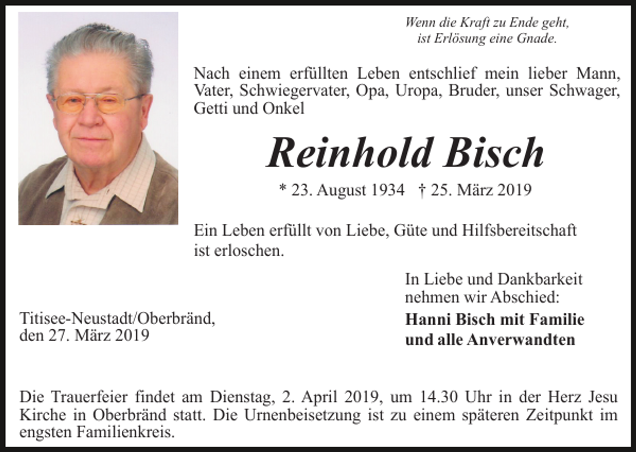 <p>Wenn die Kraft zu Ende geht,<br />ist Erlösung eine Gnade.</p><p>Nach einem erfüllten Leben entschlief mein lieber Mann,<br />Vater, Schwiegervater, Opa, Uropa, Bruder, unser Schwager,<br />Getti und Onkel</p><p>Reinhold Bisch<br />* 23. August 1934 † 25. März 2019<br />Ein Leben erfüllt von Liebe, Güte und Hilfsbereitschaft<br />ist erloschen.</p><p>Titisee-Neustadt/Oberbränd,<br />den 27. März 2019</p><p>In Liebe und Dankbarkeit<br />nehmen wir Abschied:<br />Hanni Bisch mit Familie<br />und alle Anverwandten</p><p>Die Trauerfeier findet am Dienstag, 2. April 2019, um 14.30 Uhr in der Herz Jesu<br />Kirche in Oberbränd statt. Die Urnenbeisetzung ist zu einem späteren Zeitpunkt im<br />engsten Familienkreis.</p>