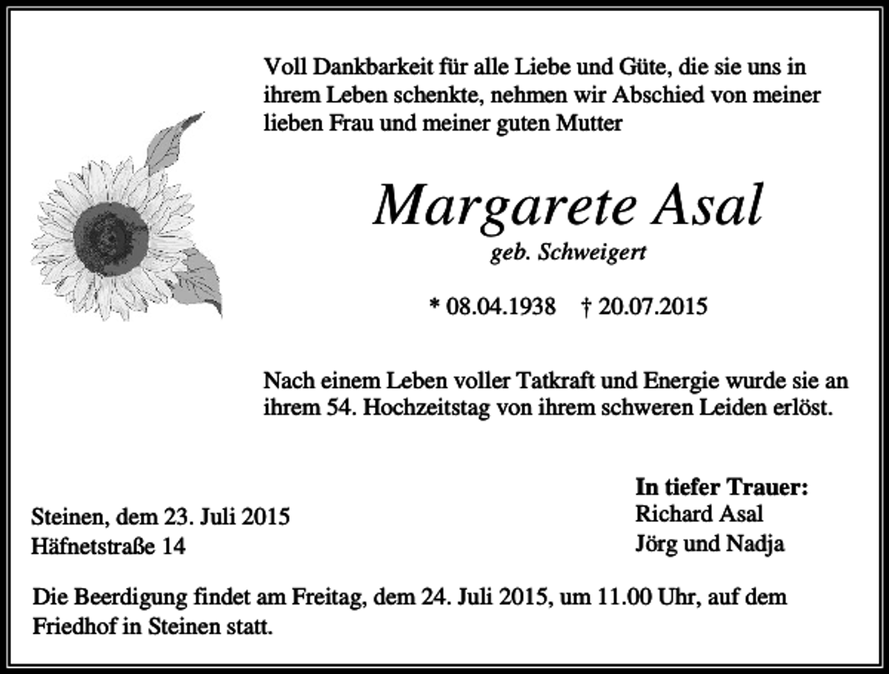 <p>Voll Dankbarkeit für alle Liebe und Güte, die sie uns in<br />ihrem Leben schenkte, nehmen wir Abschied von meiner<br />lieben Frau und meiner guten Mutter</p><p>Margarete Asal<br />geb. Schweigert<br />* 08.04.1938 † 20.07.2015<br />Nach einem Leben voller Tatkraft und Energie wurde sie an<br />ihrem 54. Hochzeitstag von ihrem schweren Leiden erlöst.</p><p>Steinen, dem 23. Juli 2015<br />Häfnetstraße 14</p><p>In tiefer Trauer:<br />Richard Asal<br />Jörg und Nadja</p><p>Die Beerdigung findet am Freitag, dem 24. Juli 2015, um 11.00 Uhr, auf dem<br />Friedhof in Steinen statt.</p>