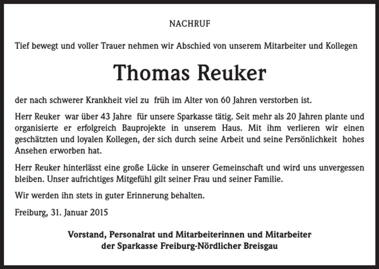 <p>NACHRUF<br />Tief bewegt und voller Trauer nehmen wir Abschied von unserem Mitarbeiter und Kollegen</p><p>Thomas Reuker<br />der nach schwerer Krankheit viel zu früh im Alter von 60 Jahren verstorben ist.<br />Herr Reuker war über 43 Jahre für unsere Sparkasse tätig. Seit mehr als 20 Jahren plante und<br />organisierte er erfolgreich Bauprojekte in unserem Haus. Mit ihm verlieren wir einen<br />geschätzten und loyalen Kollegen, der sich durch seine Arbeit und seine Persönlichkeit hohes<br />Ansehen erworben hat.<br />Herr Reuker hinterlässt eine große Lücke in unserer Gemeinschaft und wird uns unvergessen<br />bleiben. Unser aufrichtiges Mitgefühl gilt seiner Frau und seiner Familie.<br />Wir werden ihn stets in guter Erinnerung behalten.<br />Freiburg, 31. Januar 2015<br />Vorstand, Personalrat und Mitarbeiterinnen und Mitarbeiter<br />der Sparkasse Freiburg-Nördlicher Breisgau</p>
