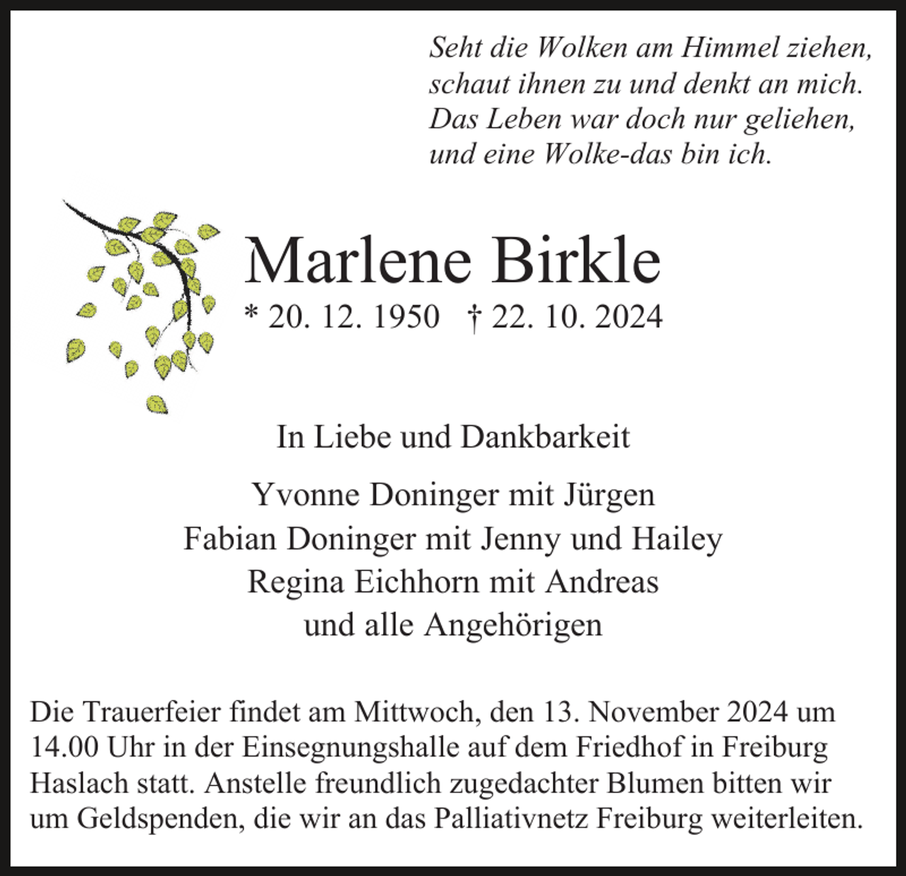 <p>Seht die Wolken am Himmel ziehen,<br />schaut ihnen zu und denkt an mich.<br />Das Leben war doch nur geliehen,<br />und eine Wolke-das bin ich.</p><p>Marlene Birkle</p><p>* 20. 12. 1950 † 22. 10. 2024<br />In Liebe und Dankbarkeit<br />Yvonne Doninger mit Jürgen<br />Fabian Doninger mit Jenny und Hailey<br />Regina Eichhorn mit Andreas<br />und alle Angehörigen<br />Die Trauerfeier findet am Mittwoch, den 13. November 2024 um<br />14.00 Uhr in der Einsegnungshalle auf dem Friedhof in Freiburg<br />Haslach statt. Anstelle freundlich zugedachter Blumen bitten wir<br />um Geldspenden, die wir an das Palliativnetz Freiburg weiterleiten.</p>