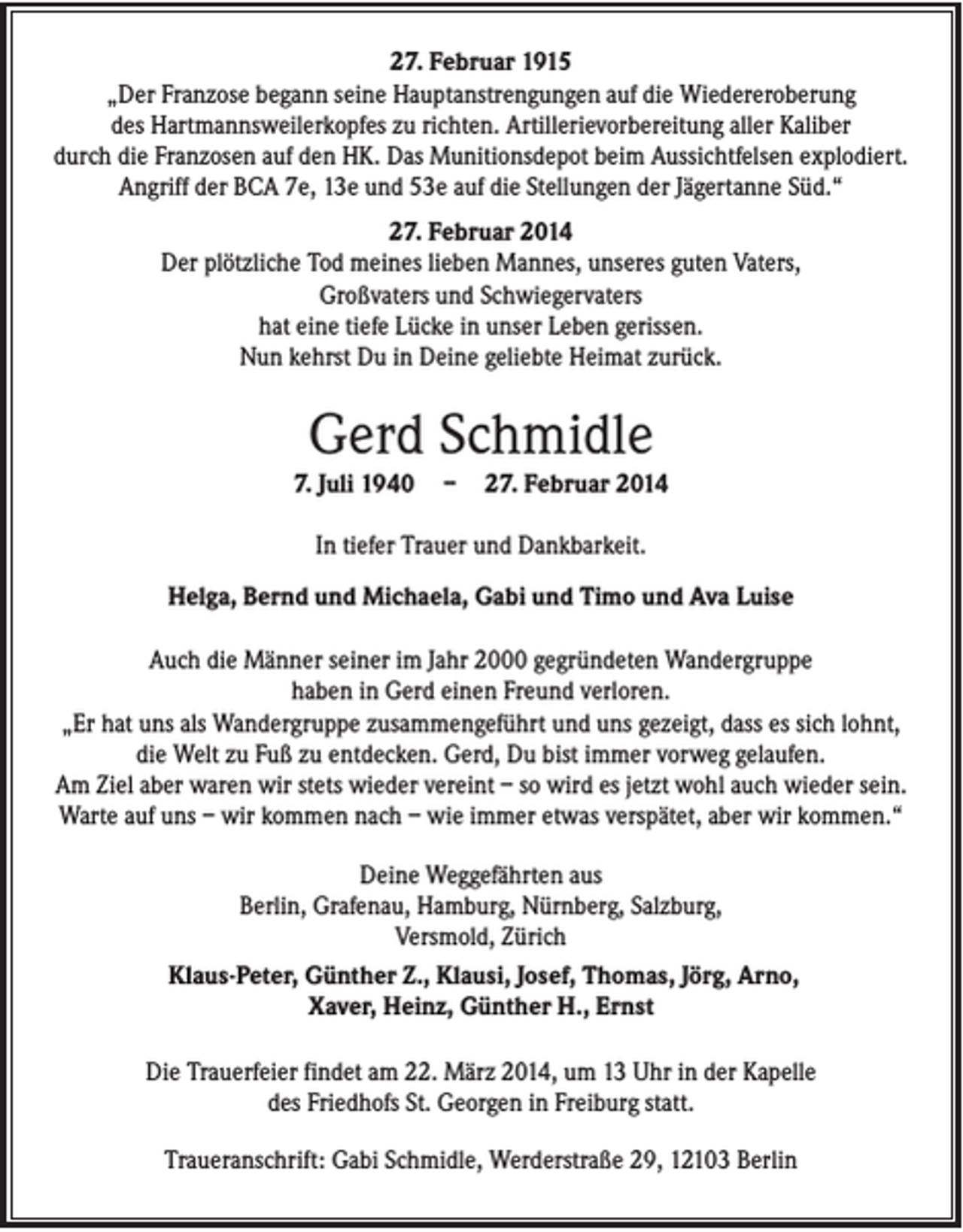 <p>27. Februar 1915<br />„Der Franzose begann seine Hauptanstrengungen auf die Wiedereroberung<br />des Hartmannsweilerkopfes zu richten. Artillerievorbereitung aller Kaliber<br />durch die Franzosen auf den HK. Das Munitionsdepot beim Aussichtfelsen explodiert.<br />Angriff der BCA 7e, 13e und 53e auf die Stellungen der Jägertanne Süd.“<br />27. Februar 2014<br />Der plötzliche Tod meines lieben Mannes, unseres guten Vaters,<br />Großvaters und Schwiegervaters<br />hat eine tiefe Lücke in unser Leben gerissen.<br />Nun kehrst Du in Deine geliebte Heimat zurück.</p><p>Gerd Schmidle<br />7. Juli 1940</p><p>–</p><p>27. Februar 2014</p><p>In tiefer Trauer und Dankbarkeit.<br />Helga, Bernd und Michaela, Gabi und Timo und Ava Luise<br />Auch die Männer seiner im Jahr 2000 gegründeten Wandergruppe<br />haben in Gerd einen Freund verloren.<br />„Er hat uns als Wandergruppe zusammengeführt und uns gezeigt, dass es sich lohnt,<br />die Welt zu Fuß zu entdecken. Gerd, Du bist immer vorweg gelaufen.<br />Am Ziel aber waren wir stets wieder vereint – so wird es jetzt wohl auch wieder sein.<br />Warte auf uns – wir kommen nach – wie immer etwas verspätet, aber wir kommen.“<br />Deine Weggefährten aus<br />Berlin, Grafenau, Hamburg, Nürnberg, Salzburg,<br />Versmold, Zürich<br />Klaus-Peter, Günther Z., Klausi, Josef, Thomas, Jörg, Arno,<br />Xaver, Heinz, Günther H., Ernst<br />Die Trauerfeier findet am 22. März 2014, um 13 Uhr in der Kapelle<br />des Friedhofs St. Georgen in Freiburg statt.<br />Traueranschrift: Gabi Schmidle, Werderstraße 29, 12103 Berlin</p>
