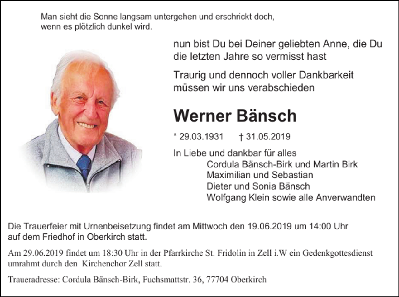 <p>Man sieht die Sonne langsam untergehen und erschrickt doch,<br />wenn es plötzlich dunkel wird.</p><p>nun bist Du bei Deiner geliebten Anne, die Du<br />die letzten Jahre so vermisst hast<br />Traurig und dennoch voller Dankbarkeit<br />müssen wir uns verabschieden</p><p>Werner Bänsch<br />* 29.03.1931</p><p>† 31.05.2019</p><p>In Liebe und dankbar für alles<br />Cordula Bänsch-Birk und Martin Birk<br />Maximilian und Sebastian<br />Dieter und Sonia Bänsch<br />Wolfgang Klein sowie alle Anverwandten<br />Die Trauerfeier mit Urnenbeisetzung findet am Mittwoch den 19.06.2019 um 14:00 Uhr<br />auf dem Friedhof in Oberkirch statt.<br />Am 29.06.2019 findet um 18:30 Uhr in der Pfarrkirche St. Fridolin in Zell i.W ein Gedenkgottesdienst<br />umrahmt durch den Kirchenchor Zell statt.<br />Traueradresse: Cordula Bänsch-Birk, Fuchsmattstr. 36, 77704 Oberkirch</p>