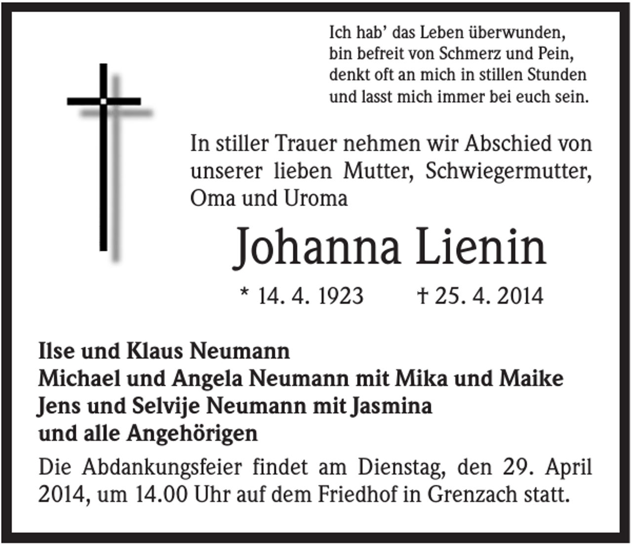 <p>Ich hab’ das Leben überwunden,<br />bin befreit von Schmerz und Pein,<br />denkt oft an mich in stillen Stunden<br />und lasst mich immer bei euch sein.</p><p>In stiller Trauer nehmen wir Abschied von<br />unserer lieben Mutter, Schwiegermutter,<br />Oma und Uroma</p><p>Johanna Lienin<br />* 14. 4. 1923</p><p>† 25. 4. 2014</p><p>Ilse und Klaus Neumann<br />Michael und Angela Neumann mit Mika und Maike<br />Jens und Selvije Neumann mit Jasmina<br />und alle Angehörigen<br />Die Abdankungsfeier findet am Dienstag, den 29. April<br />2014, um 14.00 Uhr auf dem Friedhof in Grenzach statt.</p>