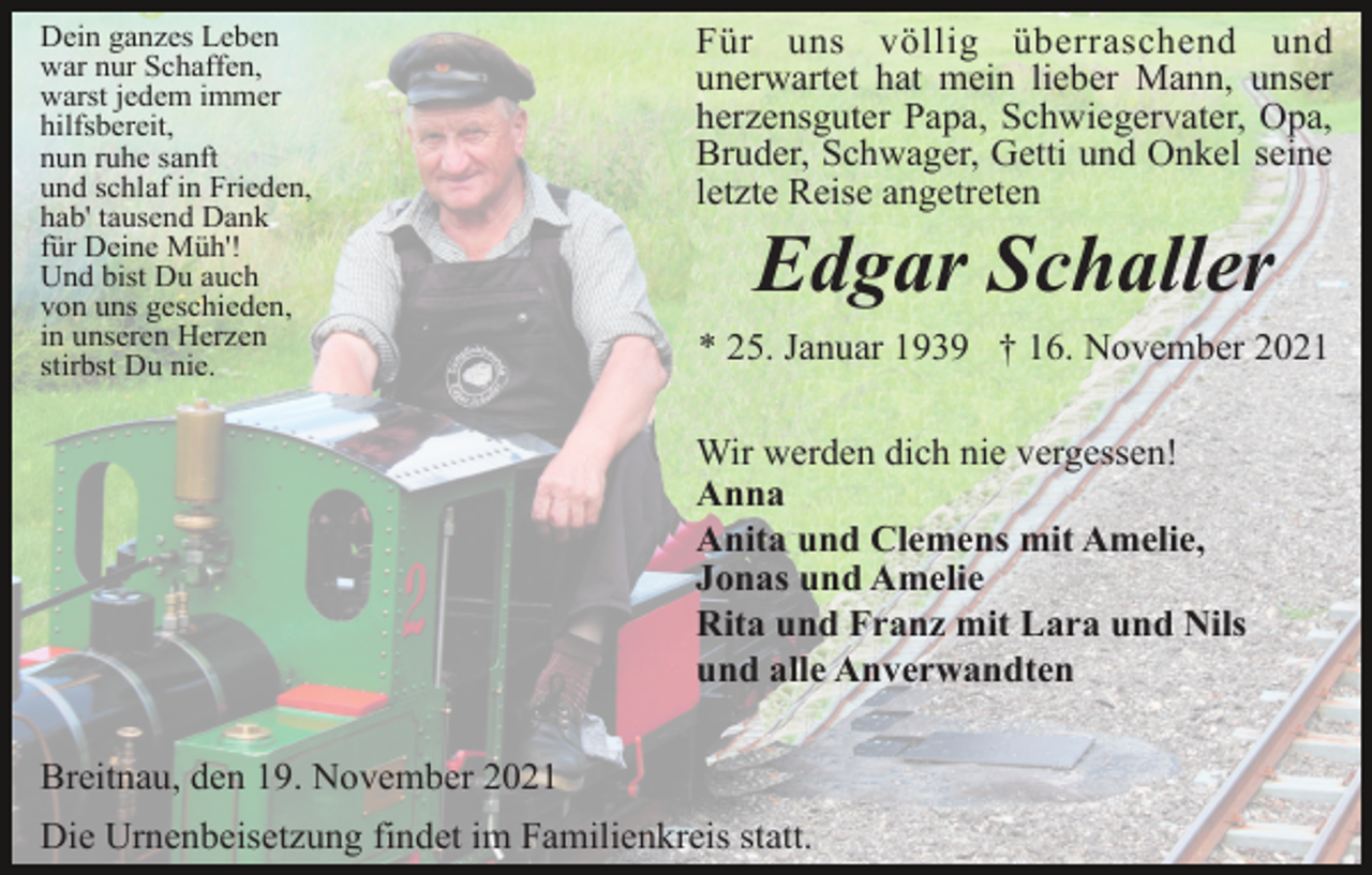 <p>Dein ganzes Leben<br />war nur Schaffen,<br />warst jedem immer<br />hilfsbereit,<br />nun ruhe sanft<br />und schlaf in Frieden,<br />hab' tausend Dank<br />für Deine Müh'!<br />Und bist Du auch<br />von uns geschieden,<br />in unseren Herzen<br />stirbst Du nie.</p><p>Für uns völlig überraschend und<br />unerwartet hat mein lieber Mann, unser<br />herzensguter Papa, Schwiegervater, Opa,<br />Bruder, Schwager, Getti und Onkel seine<br />letzte Reise angetreten</p><p>Edgar Schaller<br />* 25. Januar 1939 † 16. November 2021<br />Wir werden dich nie vergessen!<br />Anna<br />Anita und Clemens mit Amelie,<br />Jonas und Amelie<br />Rita und Franz mit Lara und Nils<br />und alle Anverwandten</p><p>Breitnau, den 19. November 2021<br />Die Urnenbeisetzung findet im Familienkreis statt.</p>