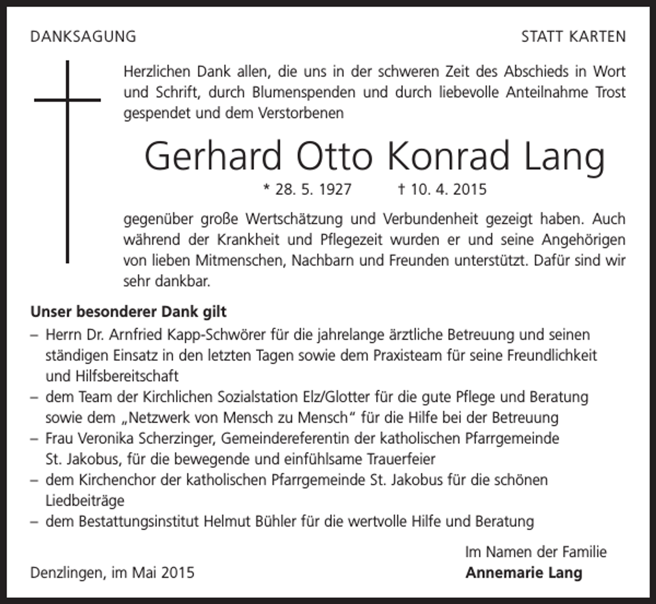 <p>DANKSAGUNG</p><p>STATT KARTEN</p><p>Herzlichen Dank allen, die uns in der schweren Zeit des Abschieds in Wort<br />und Schrift, durch Blumenspenden und durch liebevolle Anteilnahme Trost<br />gespendet und dem Verstorbenen</p><p>Gerhard Otto Konrad Lang<br />* 28. 5. 1927 † 10. 4. 2015<br />gegenüber große Wertschätzung und Verbundenheit gezeigt haben. Auch<br />während der Krankheit und Pflegezeit wurden er und seine Angehörigen<br />von lieben Mitmenschen, Nachbarn und Freunden unterstützt. Dafür sind wir<br />sehr dankbar.<br />Unser besonderer Dank gilt<br />– Herrn Dr. Arnfried Kapp-Schwörer für die jahrelange ärztliche Betreuung und seinen<br />ständigen Einsatz in den letzten Tagen sowie dem Praxisteam für seine Freundlichkeit<br />und Hilfsbereitschaft<br />– dem Team der Kirchlichen Sozialstation Elz/Glotter für die gute Pflege und Beratung<br />sowie dem „Netzwerk von Mensch zu Mensch“ für die Hilfe bei der Betreuung<br />– Frau Veronika Scherzinger, Gemeindereferentin der katholischen Pfarrgemeinde<br />St. Jakobus, für die bewegende und einfühlsame Trauerfeier<br />– dem Kirchenchor der katholischen Pfarrgemeinde St. Jakobus für die schönen<br />­Liedbeiträge<br />– dem Bestattungsinstitut Helmut Bühler für die wertvolle Hilfe und Beratung</p><p>Denzlingen, im Mai 2015</p><p>Im Namen der Familie<br />Annemarie Lang</p>