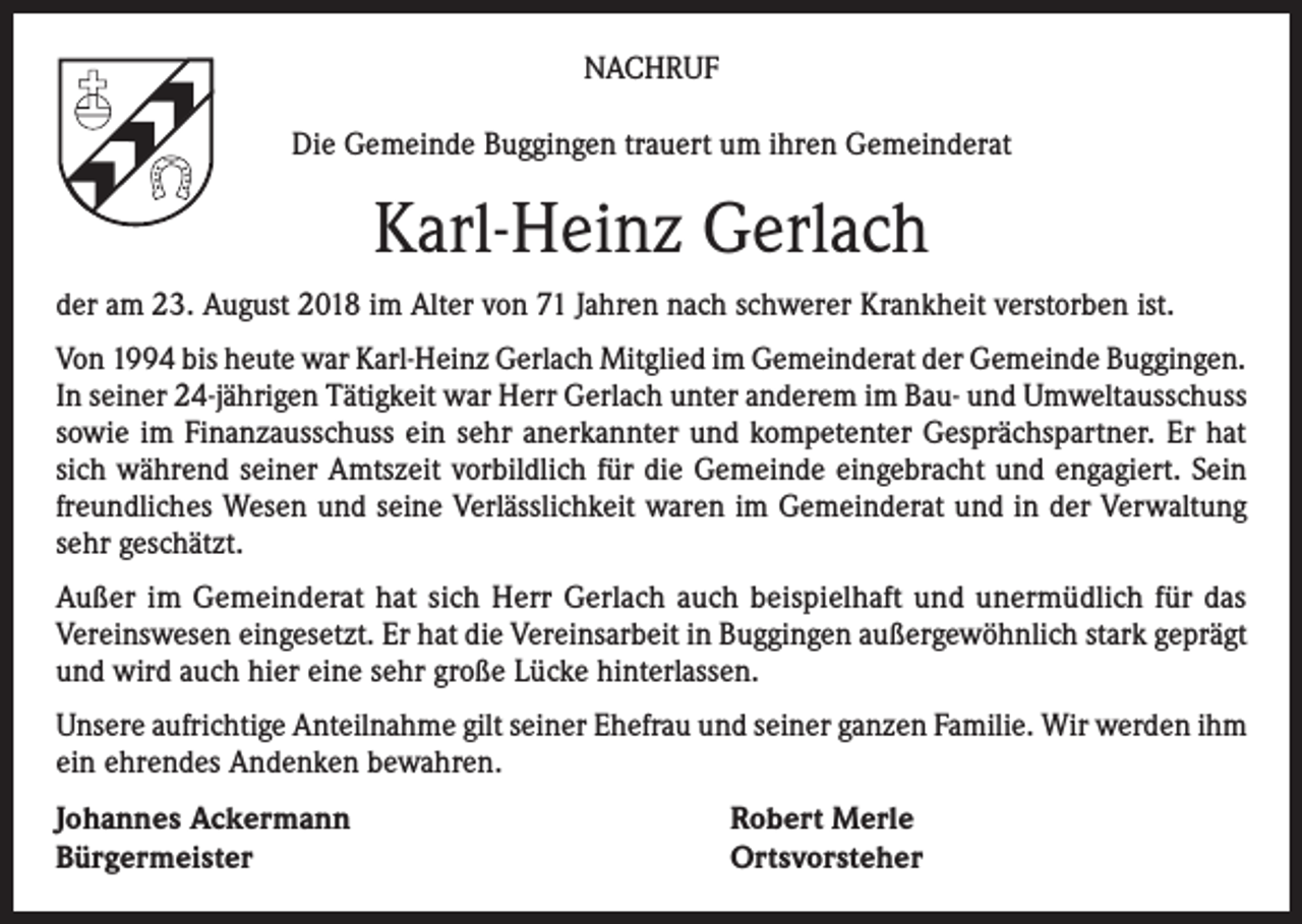 <p>NACHRUF<br />Die Gemeinde Buggingen trauert um ihren Gemeinderat</p><p>Karl-Heinz Gerlach<br />der am 23. August 2018 im Alter von 71 Jahren nach schwerer Krankheit verstorben ist.<br />Von 1994 bis heute war Karl-Heinz Gerlach Mitglied im Gemeinderat der Gemeinde Buggingen.<br />In seiner 24-jährigen Tätigkeit war Herr Gerlach unter anderem im Bau- und Umweltausschuss<br />sowie im Finanzausschuss ein sehr anerkannter und kompetenter Gesprächspartner. Er hat<br />sich während seiner Amtszeit vorbildlich für die Gemeinde eingebracht und engagiert. Sein<br />freundliches Wesen und seine Verlässlichkeit waren im Gemeinderat und in der Verwaltung<br />sehr geschätzt.<br />Außer im Gemeinderat hat sich Herr Gerlach auch beispielhaft und unermüdlich für das<br />Vereinswesen eingesetzt. Er hat die Vereinsarbeit in Buggingen außergewöhnlich stark geprägt<br />und wird auch hier eine sehr große Lücke hinterlassen.<br />Unsere aufrichtige Anteilnahme gilt seiner Ehefrau und seiner ganzen Familie. Wir werden ihm<br />ein ehrendes Andenken bewahren.<br />Johannes Ackermann<br />Bürgermeister</p><p>Robert Merle<br />Ortsvorsteher</p>