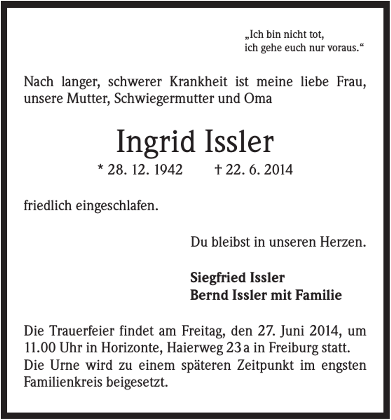 <p>„Ich bin nicht tot,<br />ich gehe euch nur voraus.“</p><p>Nach langer, schwerer Krankheit ist meine liebe Frau,<br />unsere Mutter, Schwiegermutter und Oma</p><p>Ingrid Issler<br />* 28. 12. 1942</p><p>† 22. 6. 2014</p><p>friedlich eingeschlafen.<br />Du bleibst in unseren Herzen.<br />Siegfried Issler<br />Bernd Issler mit Familie<br />Die Trauerfeier findet am Freitag, den 27. Juni 2014, um<br />11.00 Uhr in Horizonte, Haierweg 23 a in Freiburg statt.<br />Die Urne wird zu einem späteren Zeitpunkt im engsten<br />Familienkreis beigesetzt.</p>