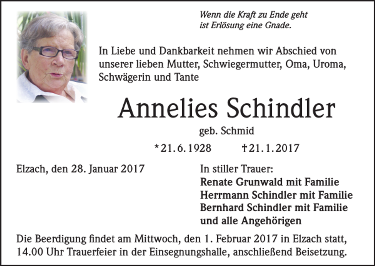 <p>Wenn die Kraft zu Ende geht<br />ist Erlösung eine Gnade.</p><p>In Liebe und Dankbarkeit nehmen wir Abschied von<br />unserer lieben Mutter, Schwiegermutter, Oma, Uroma,<br />Schwägerin und Tante</p><p>Annelies Schindler<br />geb. Schmid</p><p>* 21. 6. 1928<br />Elzach, den 28. Januar 2017</p><p>† 21. 1. 2017</p><p>In stiller Trauer:<br />Renate Grunwald mit Familie<br />Herrmann Schindler mit Familie<br />Bernhard Schindler mit Familie<br />und alle Angehörigen</p><p>Die Beerdigung findet am Mittwoch, den 1. Februar 2017 in Elzach statt,<br />14.00 Uhr Trauerfeier in der Einsegnungshalle, anschließend Beisetzung.</p>
