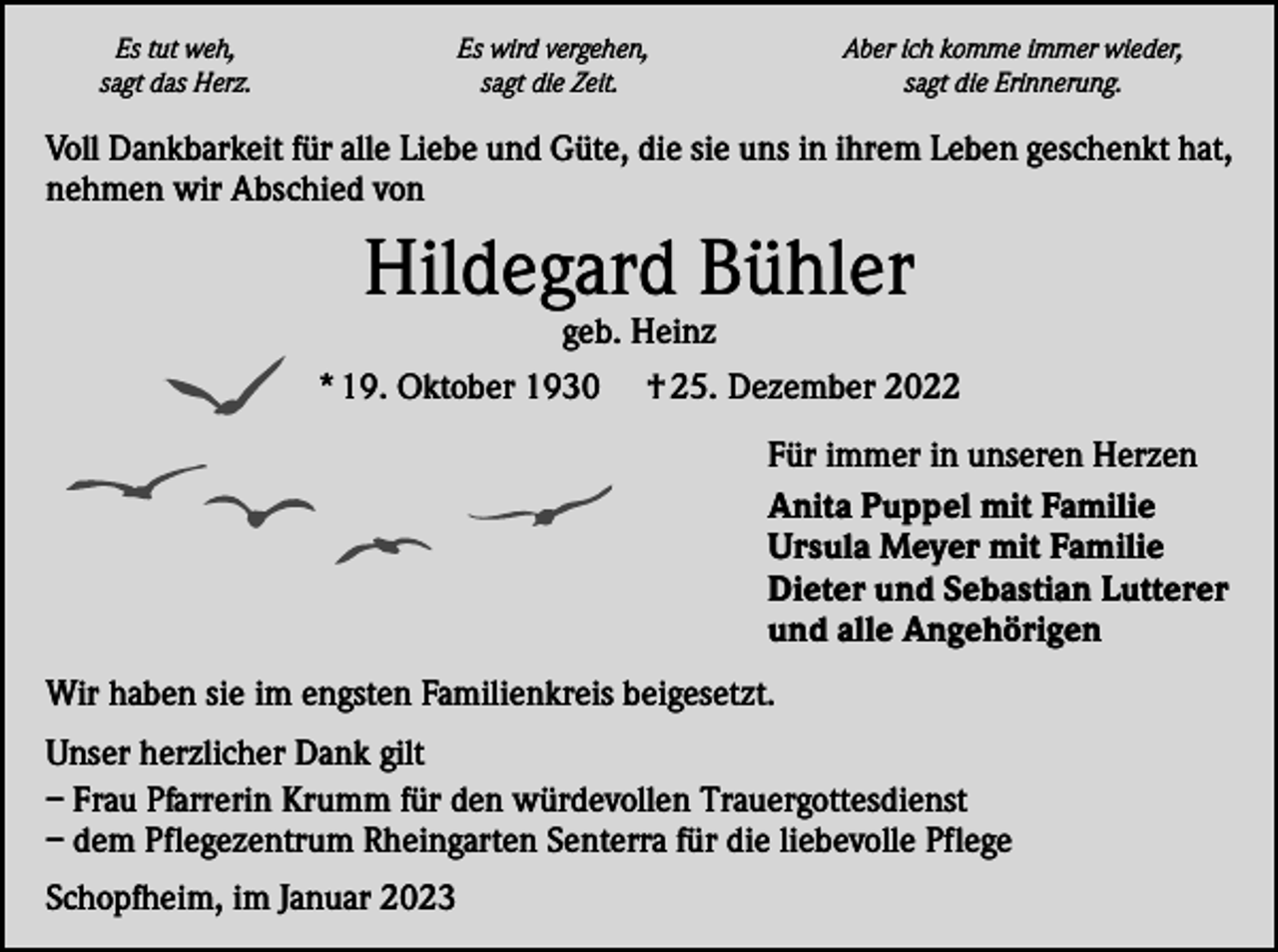 <p>Es tut weh,<br />sagt das Herz.</p><p>Es wird vergehen,<br />sagt die Zeit.</p><p>Aber ich komme immer wieder,<br />sagt die Erinnerung.</p><p>Voll Dankbarkeit für alle Liebe und Güte, die sie uns in ihrem Leben geschenkt hat,<br />nehmen wir Abschied von</p><p>Hildegard Bühler</p><p>geb. Heinz<br />* 19. Oktober 1930 † 25. Dezember 2022<br />Für immer in unseren Herzen<br />Anita Puppel mit Familie<br />Ursula Meyer mit Familie<br />Dieter und Sebastian Lutterer<br />und alle Angehörigen<br />Wir haben sie im engsten Familienkreis beigesetzt.<br />Unser herzlicher Dank gilt<br />– Frau Pfarrerin Krumm für den würdevollen Trauergottesdienst<br />– dem Pflegezentrum Rheingarten Senterra für die liebevolle Pflege<br />Schopfheim, im Januar 2023</p>