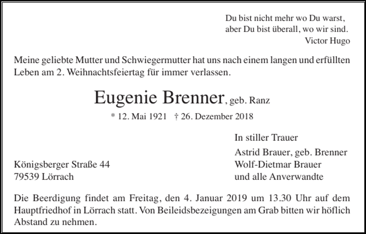 <p>Du bist nicht mehr wo Du warst,<br />aber Du bist überall, wo wir sind.<br />Victor Hugo</p><p>Meine geliebte Mutter und Schwiegermutter hat uns nach einem langen und erfüllten<br />Leben am 2. Weihnachtsfeiertag für immer verlassen.</p><p>Eugenie Brenner, geb. Ranz<br />* 12. Mai 1921 † 26. Dezember 2018</p><p>Königsberger Straße 44<br />79539 Lörrach</p><p>In stiller Trauer<br />Astrid Brauer, geb. Brenner<br />Wolf-Dietmar Brauer<br />und alle Anverwandte</p><p>Die Beerdigung findet am Freitag, den 4. Januar 2019 um 13.30 Uhr auf dem<br />Hauptfriedhof in Lörrach statt. Von Beileidsbezeigungen am Grab bitten wir höflich<br />Abstand zu nehmen.</p>