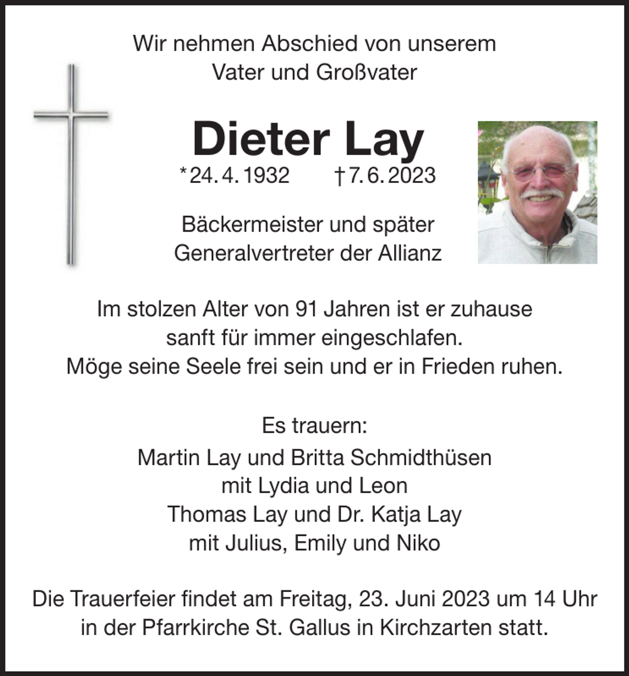 <p>Wir nehmen Abschied von unserem<br />Vater und Großvater</p><p>Dieter Lay</p><p>* 24. 4. 1932 † 7. 6. 2023<br />Bäckermeister und später<br />Generalvertreter der Allianz<br />Im stolzen Alter von 91 Jahren ist er zuhause<br />sanft für immer eingeschlafen.<br />Möge seine Seele frei sein und er in Frieden ruhen.<br />Es trauern:<br />Martin Lay und Britta Schmidthüsen<br />mit Lydia und Leon<br />Thomas Lay und Dr. Katja Lay<br />mit Julius, Emily und Niko<br />Die Trauerfeier findet am Freitag, 23. Juni 2023 um 14 Uhr<br />in der Pfarrkirche St. Gallus in Kirchzarten statt.</p>