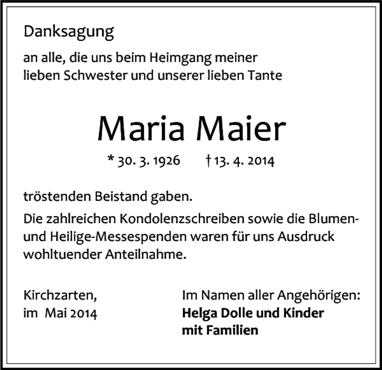 <p>Danksagung<br />an alle, die uns beim Heimgang meiner<br />lieben Schwester und unserer lieben Tante</p><p>Maria Maier<br />* 30. 3. 1926</p><p>† 13. 4. 2014</p><p>tröstenden Beistand gaben.<br />Die zahlreichen Kondolenzschreiben sowie die Blumenund Heilige-Messespenden waren für uns Ausdruck<br />wohltuender Anteilnahme.<br />Kirchzarten,<br />im Mai 2014</p><p>Im Namen aller Angehörigen:<br />Helga Dolle und Kinder<br />mit Familien</p>