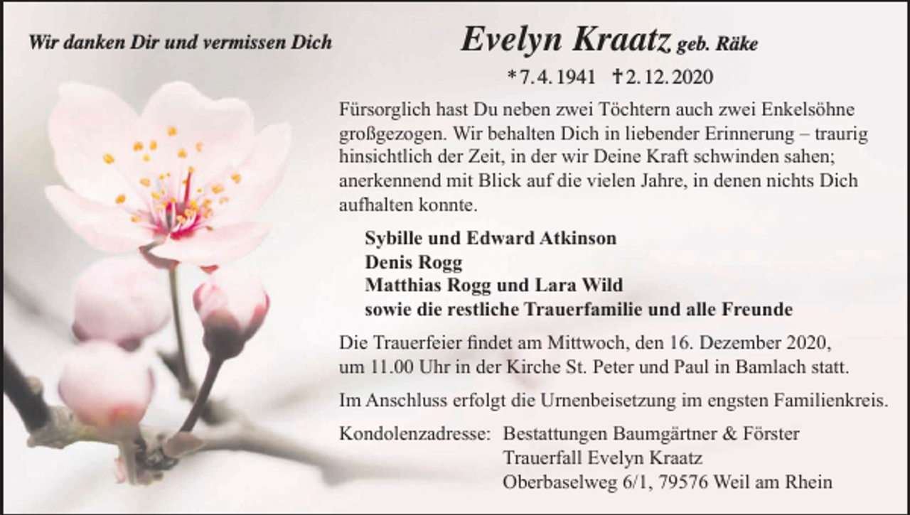 <p>Wir danken Dir und vermissen Dich</p><p>Evelyn Kraatz geb. Räke<br />* 7. 4. 1941 † 2. 12. 2020<br />Fürsorglich hast Du neben zwei Töchtern auch zwei Enkelsöhne<br />großgezogen. Wir behalten Dich in liebender Erinnerung – traurig<br />hinsichtlich der Zeit, in der wir Deine Kraft schwinden sahen;<br />anerkennend mit Blick auf die vielen Jahre, in denen nichts Dich<br />aufhalten konnte.<br />Sybille und Edward Atkinson<br />Denis Rogg<br />Matthias Rogg und Lara Wild<br />sowie die restliche Trauerfamilie und alle Freunde<br />Die Trauerfeier findet am Mittwoch, den 16. Dezember 2020,<br />um 11.00 Uhr in der Kirche St. Peter und Paul in Bamlach statt.<br />Im Anschluss erfolgt die Urnenbeisetzung im engsten Familienkreis.<br />Kondolenzadresse: Bestattungen Baumgärtner &amp; Förster<br />Trauerfall Evelyn Kraatz<br />Oberbaselweg 6/1, 79576 Weil am Rhein</p>
