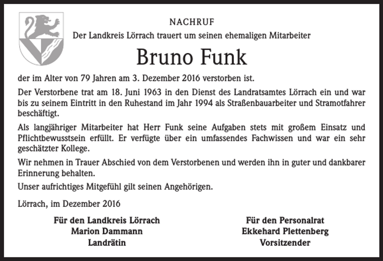 <p>NACHRUF<br />Der Landkreis Lörrach trauert um seinen ehemaligen Mitarbeiter</p><p>Bruno Funk<br />der im Alter von 79 Jahren am 3. Dezember 2016 verstorben ist.<br />Der Verstorbene trat am 18. Juni 1963 in den Dienst des Landratsamtes Lörrach ein und war<br />bis zu seinem Eintritt in den Ruhestand im Jahr 1994 als Straßenbauarbeiter und Stramotfahrer<br />beschäftigt.<br />Als langjähriger Mitarbeiter hat Herr Funk seine Aufgaben stets mit großem Einsatz und<br />Pflichtbewusstsein erfüllt. Er verfügte über ein umfassendes Fachwissen und war ein sehr<br />geschätzter Kollege.<br />Wir nehmen in Trauer Abschied von dem Verstorbenen und werden ihn in guter und dankbarer<br />Erinnerung behalten.<br />Unser aufrichtiges Mitgefühl gilt seinen Angehörigen.<br />Lörrach, im Dezember 2016</p><p>Für den Landkreis Lörrach<br />Marion Dammann<br />Landrätin</p><p>Für den Personalrat<br />Ekkehard Plettenberg<br />Vorsitzender</p>