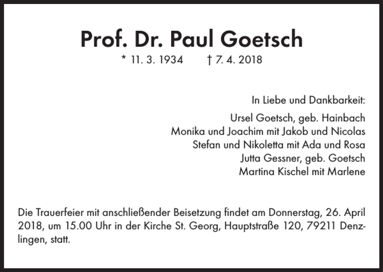 <p>Prof. Dr. Paul Goetsch<br />* 11. 3. 1934 † 7. 4. 2018</p><p>In Liebe und Dankbarkeit:<br />Ursel Goetsch, geb. Hainbach<br />Monika und Joachim mit Jakob und Nicolas<br />Stefan und Nikoletta mit Ada und Rosa<br />Jutta Gessner, geb. Goetsch<br />Martina Kischel mit Marlene<br />Die Trauerfeier mit anschließender Beisetzung findet am Donnerstag, 26. April<br />2018, um 15.00 Uhr in der Kirche St. Georg, Hauptstraße 120, 79211 Denzlingen, statt.</p>