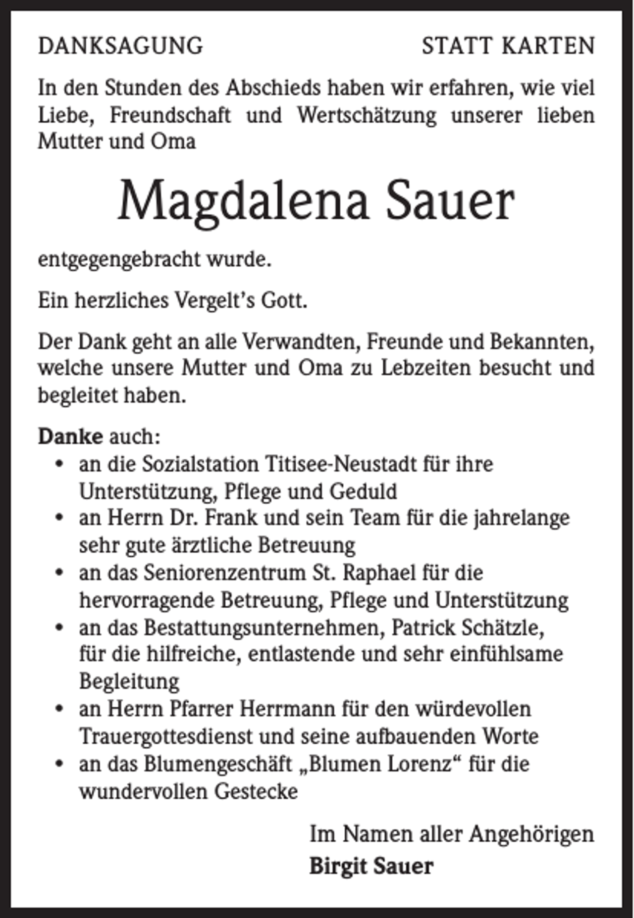 <p>DANKSAGUNG</p><p>STATT KARTEN</p><p>In den Stunden des Abschieds haben wir erfahren, wie viel<br />Liebe, Freundschaft und Wertschätzung unserer lieben<br />­Mutter und Oma</p><p>Magdalena Sauer<br />entgegengebracht wurde.<br />Ein herzliches Vergelt’s Gott.<br />Der Dank geht an alle Verwandten, Freunde und Bekannten,<br />welche unsere Mutter und Oma zu Lebzeiten besucht und<br />begleitet haben.<br />Danke auch:<br />• an die Sozialstation Titisee-Neustadt für ihre<br />Unterstützung, Pflege und Geduld<br />• an Herrn Dr. Frank und sein Team für die jahrelange<br />sehr gute ärztliche Betreuung<br />• an das Seniorenzentrum St. Raphael für die<br />hervorragende Betreuung, Pflege und Unterstützung<br />• an das Bestattungsunternehmen, Patrick Schätzle,<br />für die hilfreiche, entlastende und sehr einfühlsame<br />Begleitung<br />• an Herrn Pfarrer Herrmann für den würdevollen<br />Trauergottesdienst und seine aufbauenden Worte<br />• an das Blumengeschäft „Blumen Lorenz“ für die<br />wundervollen Gestecke</p><p>Im Namen aller Angehörigen<br />Birgit Sauer</p>