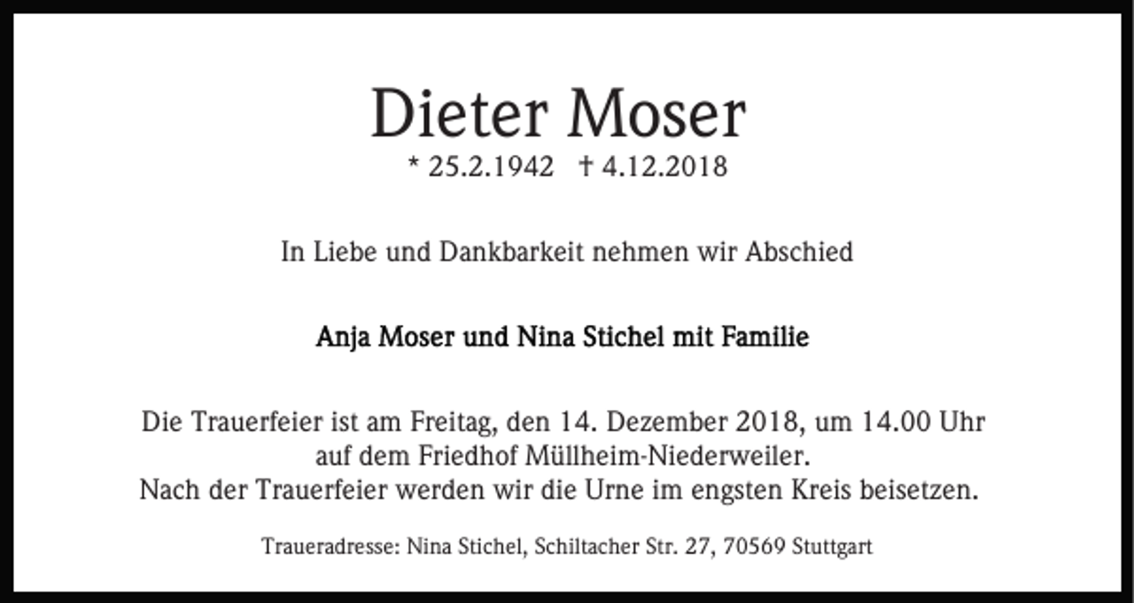 <p>Dieter Moser<br />* 25.2.1942 † 4.12.2018</p><p>In Liebe und Dankbarkeit nehmen wir Abschied</p><p>Die Trauerfeier ist am Freitag, den 14. Dezember 2018, um 14.00 Uhr<br />auf dem Friedhof Müllheim-Niederweiler.<br />Nach der Trauerfeier werden wir die Urne im engsten Kreis beisetzen.<br />Traueradresse: Nina Stichel, Schiltacher Str. 27, 70569 Stuttgart</p>