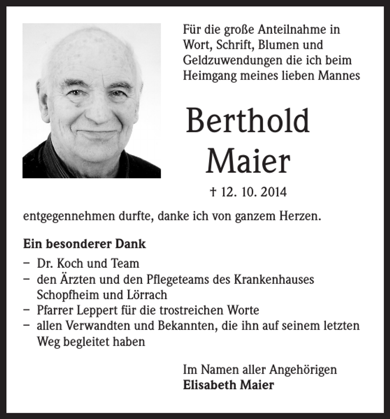 <p>F ür die große Anteilnahme in<br />Wort, Schrift, Blumen und<br />Geldzuwendungen die ich beim<br />Heimgang meines lieben Mannes</p><p>Berthold<br />Maier<br />† 12. 10. 2014</p><p>entgegennehmen durfte, danke ich von ganzem Herzen.<br />Ein besonderer Dank<br />– Dr. Koch und Team<br />– den Ärzten und den Pflegeteams des Krankenhauses<br />Schopfheim und Lörrach<br />– Pfarrer Leppert für die trostreichen Worte<br />– allen Verwandten und Bekannten, die ihn auf seinem letzten<br />Weg begleitet haben</p><p>I m Namen aller Angehörigen<br />Elisabeth Maier</p>