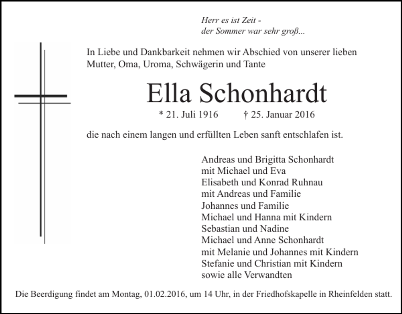 <p>Herr es ist Zeit der Sommer war sehr groß...</p><p>In Liebe und Dankbarkeit nehmen wir Abschied von unserer lieben<br />Mutter, Oma, Uroma, Schwägerin und Tante</p><p>Ella Schonhardt<br />* 21. Juli 1916</p><p>† 25. Januar 2016</p><p>die nach einem langen und erfüllten Leben sanft entschlafen ist.<br />Andreas und Brigitta Schonhardt<br />mit Michael und Eva<br />Elisabeth und Konrad Ruhnau<br />mit Andreas und Familie<br />Johannes und Familie<br />Michael und Hanna mit Kindern<br />Sebastian und Nadine<br />Michael und Anne Schonhardt<br />mit Melanie und Johannes mit Kindern<br />Stefanie und Christian mit Kindern<br />sowie alle Verwandten<br />Die Beerdigung findet am Montag, 01.02.2016, um 14 Uhr, in der Friedhofskapelle in Rheinfelden statt.</p>