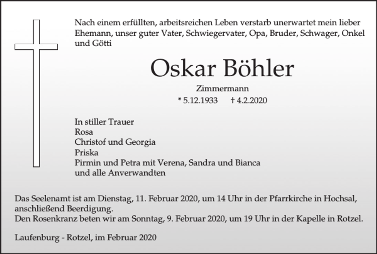 <p>Nach einem erfüllten, arbeitsreichen Leben verstarb unerwartet mein lieber<br />Ehemann, unser guter Vater, Schwiegervater, Opa, Bruder, Schwager, Onkel<br />und Götti</p><p>Oskar Böhler<br />Zimmermann<br />* 5.12.1933<br />† 4.2.2020<br />In stiller Trauer<br />Rosa<br />Christof und Georgia<br />Priska<br />Pirmin und Petra mit Verena, Sandra und Bianca<br />und alle Anverwandten<br />Das Seelenamt ist am Dienstag, 11. Februar 2020, um 14 Uhr in der Pfarrkirche in Hochsal,<br />anschließend Beerdigung.<br />Den Rosenkranz beten wir am Sonntag, 9. Februar 2020, um 19 Uhr in der Kapelle in Rotzel.<br />Laufenburg - Rotzel, im Februar 2020</p>
