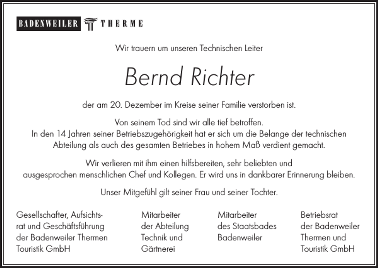 <p>Wir trauern um unseren Technischen Leiter</p><p>Bernd Richter<br />der am 20. Dezember im Kreise seiner Familie verstorben ist.<br />Von seinem Tod sind wir alle tief betroffen.<br />In den 14 Jahren seiner Betriebszugehörigkeit hat er sich um die Belange der technischen<br />Abteilung als auch des gesamten Betriebes in hohem Maß verdient gemacht.<br />Wir verlieren mit ihm einen hilfsbereiten, sehr beliebten und<br />ausgesprochen menschlichen Chef und Kollegen. Er wird uns in dankbarer Erinnerung bleiben.<br />Unser Mitgefühl gilt seiner Frau und seiner Tochter.<br />Gesellschafter, Aufsichtsrat und Geschäftsführung<br />der Badenweiler Thermen<br />Touristik GmbH</p><p>Mitarbeiter<br />der Abteilung<br />Technik und<br />Gärtnerei</p><p>Mitarbeiter<br />des Staatsbades<br />Badenweiler</p><p>Betriebsrat<br />der Badenweiler<br />Thermen und<br />Touristik GmbH</p>