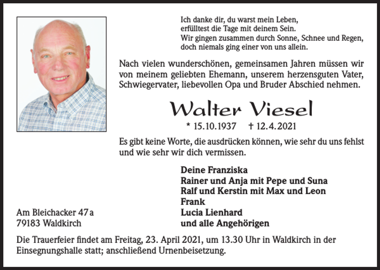 <p>Ich danke dir, du warst mein Leben,<br />erfülltest die Tage mit deinem Sein.<br />Wir gingen zusammen durch Sonne, Schnee und Regen,<br />doch niemals ging einer von uns allein.</p><p>Nach vielen wunderschönen, gemeinsamen Jahren müssen wir<br />von meinem geliebten Ehemann, unserem herzensguten Vater,<br />Schwiegervater, liebevollen Opa und Bruder Abschied nehmen.</p><p>Walter Viesel<br />* 15.10.1937</p><p>† 12.4.2021</p><p>Es gibt keine Worte, die ausdrücken können, wie sehr du uns fehlst<br />und wie sehr wir dich vermissen.</p><p>Am Bleichacker 47 a<br />79183 Waldkirch</p><p>Deine Franziska<br />Rainer und Anja mit Pepe und Suna<br />Ralf und Kerstin mit Max und Leon<br />Frank<br />Lucia Lienhard<br />und alle Angehörigen</p><p>Die Trauerfeier findet am Freitag, 23. April 2021, um 13.30 Uhr in Waldkirch in der<br />Einsegnungshalle statt; anschließend Urnenbeisetzung.</p>