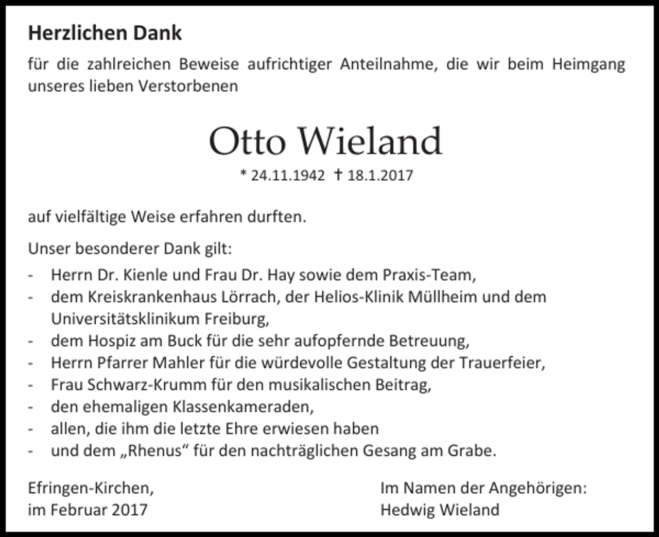 <p>Herzlichen Dank<br />für die zahlreichen Beweise aufrichtiger Anteilnahme, die wir beim Heimgang<br />unseres lieben Verstorbenen</p><p>Otto Wieland<br />* 24.11.1942  18.1.2017</p><p>auf vielfältige Weise erfahren durften.<br />Unser besonderer Dank gilt:<br />- Herrn Dr. Kienle und Frau Dr. Hay sowie dem Praxis-Team,<br />- dem Kreiskrankenhaus Lörrach, der Helios-Klinik Müllheim und dem<br />Universitätsklinikum Freiburg,<br />- dem Hospiz am Buck für die sehr aufopfernde Betreuung,<br />- Herrn Pfarrer Mahler für die würdevolle Gestaltung der Trauerfeier,<br />- Frau Schwarz-Krumm für den musikalischen Beitrag,<br />- den ehemaligen Klassenkameraden,<br />- allen, die ihm die letzte Ehre erwiesen haben<br />- und dem „Rhenus“ für den nachträglichen Gesang am Grabe.<br />Efringen-Kirchen,<br />im Februar 2017</p><p>Im Namen der Angehörigen:<br />Hedwig Wieland</p>