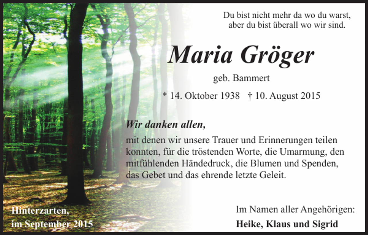 <p>Du bist nicht mehr da wo du warst,<br />aber du bist überall wo wir sind.</p><p>Maria Gröger<br />geb. Bammert<br />* 14. Oktober 1938 † 10. August 2015</p><p>Wir danken allen,<br />mit denen wir unsere Trauer und Erinnerungen teilen<br />konnten, für die tröstenden Worte, die Umarmung, den<br />mitfühlenden Händedruck, die Blumen und Spenden,<br />das Gebet und das ehrende letzte Geleit.<br />Hinterzarten,<br />im September 2015</p><p>Im Namen aller Angehörigen:<br />Heike, Klaus und Sigrid</p>