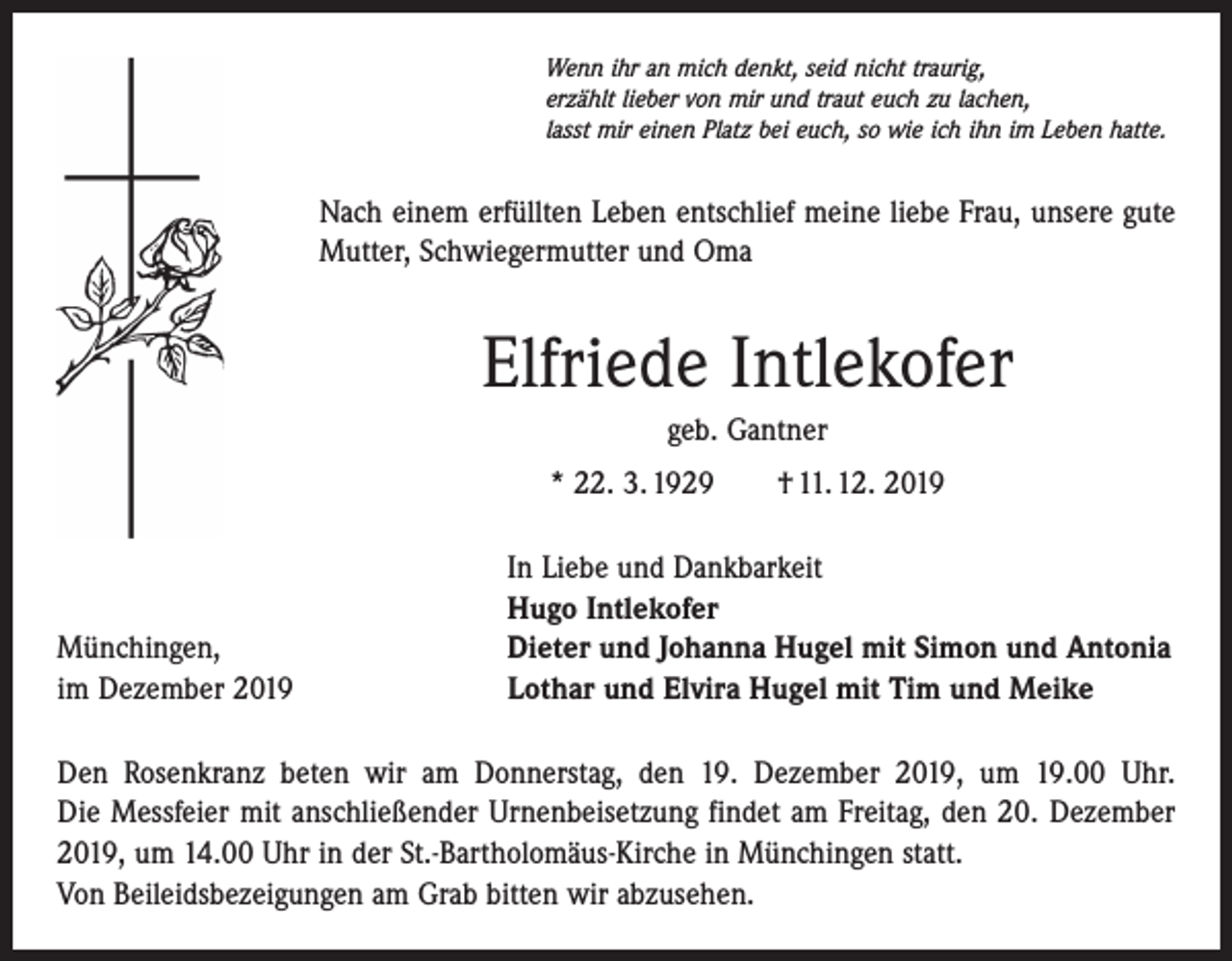 <p>Wenn ihr an mich denkt, seid nicht traurig,<br />erzählt lieber von mir und traut euch zu lachen,<br />lasst mir einen Platz bei euch, so wie ich ihn im Leben hatte.</p><p>Nach einem erfüllten Leben entschlief meine liebe Frau, unsere gute<br />Mutter, Schwiegermutter und Oma</p><p>Elfriede Intlekofer<br />geb. Gantner<br />* 22. 3. 1929 † 11. 12. 2019</p><p>Münchingen,<br />im Dezember 2019</p><p>In Liebe und Dankbarkeit<br />Hugo Intlekofer<br />Dieter und Johanna Hugel mit Simon und Antonia<br />Lothar und Elvira Hugel mit Tim und Meike</p><p>Den Rosenkranz beten wir am Donnerstag, den 19. Dezember 2019, um 19.00 Uhr.<br />Die Messfeier mit anschließender Urnenbeisetzung findet am Freitag, den 20. Dezember<br />2019, um 14.00 Uhr in der St.-Bartholomäus-Kirche in Münchingen statt.<br />Von Beileidsbezeigungen am Grab bitten wir abzusehen.</p>