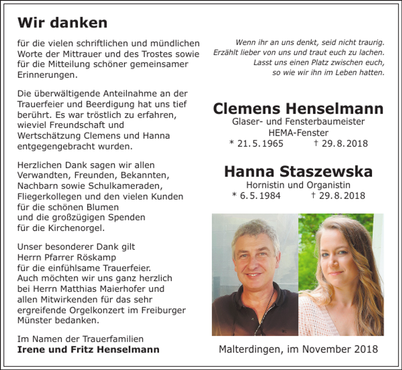 <p>Wir danken<br />für die vielen schriftlichen und mündlichen<br />Worte der Mittrauer und des Trostes sowie<br />für die Mitteilung schöner gemeinsamer<br />Erinnerungen.<br />Die überwältigende Anteilnahme an der<br />Trauerfeier und Beerdigung hat uns tief<br />berührt. Es war tröstlich zu erfahren,<br />wieviel Freundschaft und<br />Wertschätzung Clemens und Hanna<br />entgegengebracht wurden.<br />Herzlichen Dank sagen wir allen<br />Verwandten, Freunden, Bekannten,<br />Nachbarn sowie Schulkameraden,<br />Fliegerkollegen und den vielen Kunden<br />für die schönen Blumen<br />und die großzügigen Spenden<br />für die Kirchenorgel.</p><p>Wenn ihr an uns denkt, seid nicht traurig.<br />Erzählt lieber von uns und traut euch zu lachen.<br />Lasst uns einen Platz zwischen euch,<br />so wie wir ihn im Leben hatten.</p><p>Clemens Henselmann<br />Glaser- und Fensterbaumeister<br />HEMA-Fenster<br />* 21. 5. 1965<br />† 29. 8. 2018</p><p>Hanna Staszewska<br />Hornistin und Organistin<br />* 6. 5. 1984<br />† 29. 8. 2018</p><p>Unser besonderer Dank gilt<br />Herrn Pfarrer Röskamp<br />für die einfühlsame Trauerfeier.<br />Auch möchten wir uns ganz herzlich<br />bei Herrn Matthias Maierhofer und<br />allen Mitwirkenden für das sehr<br />ergreifende Orgelkonzert im Freiburger<br />Münster bedanken.<br />Im Namen der Trauerfamilien</p><p>Irene und Fritz Henselmann</p><p>Malterdingen, im November 2018</p>