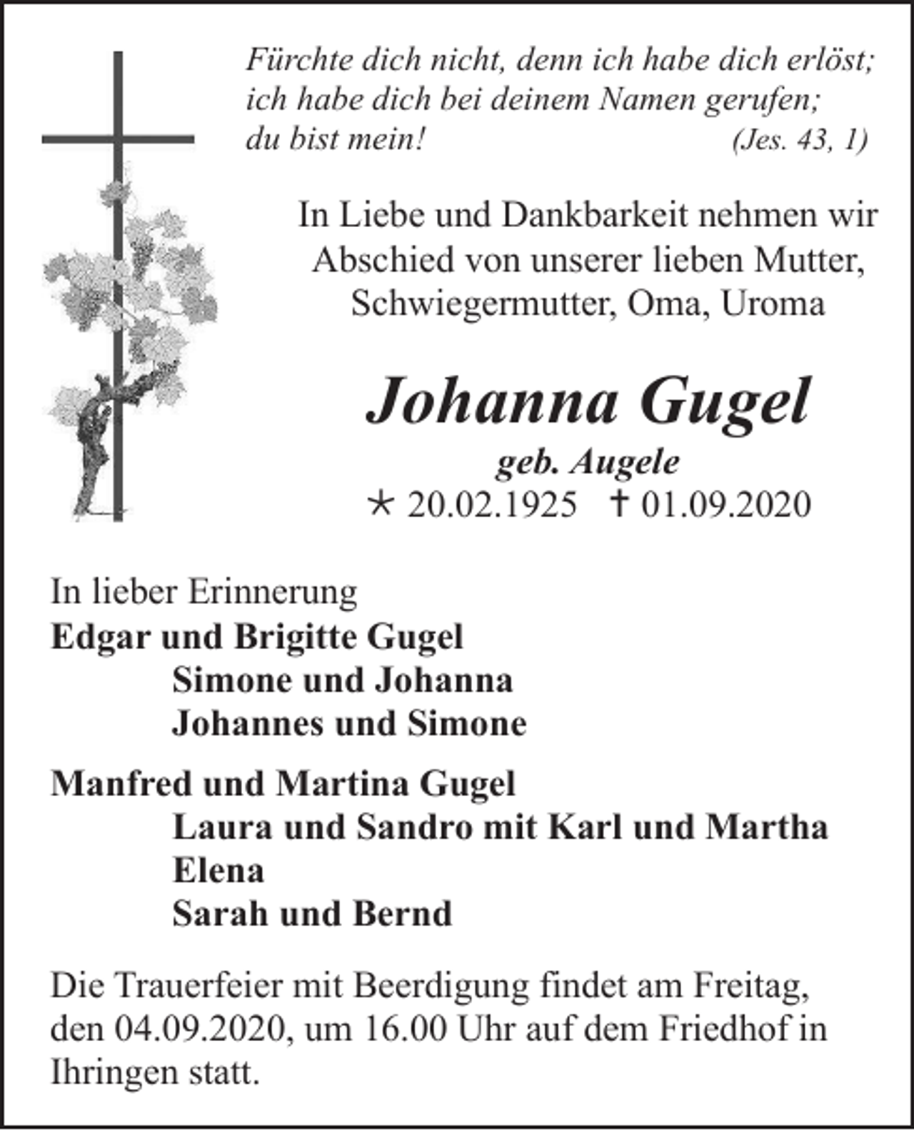 <p>Fürchte dich nicht, denn ich habe dich erlöst;<br />ich habe dich bei deinem Namen gerufen;<br />du bist mein!<br />(Jes. 43, 1)</p><p>In Liebe und Dankbarkeit nehmen wir<br />Abschied von unserer lieben Mutter,<br />Schwiegermutter, Oma, Uroma</p><p>Johanna Gugel<br />geb. Augele<br /> 20.02.1925  01.09.2020<br />In lieber Erinnerung<br />Edgar und Brigitte Gugel<br />Simone und Johanna<br />Johannes und Simone<br />Manfred und Martina Gugel<br />Laura und Sandro mit Karl und Martha<br />Elena<br />Sarah und Bernd<br />Die Trauerfeier mit Beerdigung findet am Freitag,<br />den 04.09.2020, um 16.00 Uhr auf dem Friedhof in<br />Ihringen statt.</p>