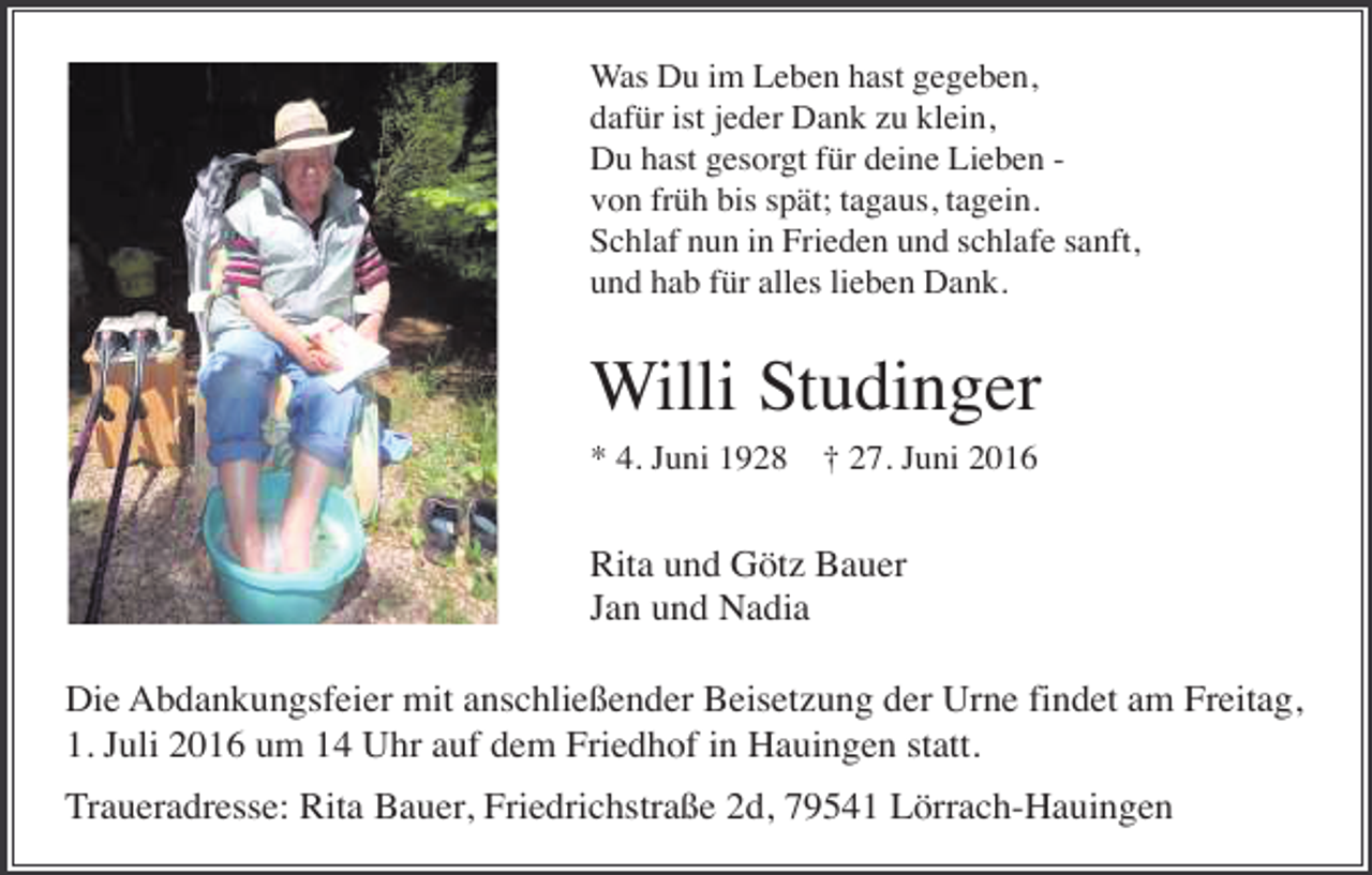 <p>Was Du im Leben hast gegeben,<br />dafür ist jeder Dank zu klein,<br />Du hast gesorgt für deine Lieben von früh bis spät; tagaus, tagein.<br />Schlaf nun in Frieden und schlafe sanft,<br />und hab für alles lieben Dank.</p><p>Willi Studinger<br />* 4. Juni 1928</p><p>† 27. Juni 2016</p><p>Rita und Götz Bauer<br />Jan und Nadia<br />Die Abdankungsfeier mit anschließender Beisetzung der Urne findet am Freitag,<br />1. Juli 2016 um 14 Uhr auf dem Friedhof in Hauingen statt.<br />Traueradresse: Rita Bauer, Friedrichstraße 2d, 79541 Lörrach-Hauingen</p>