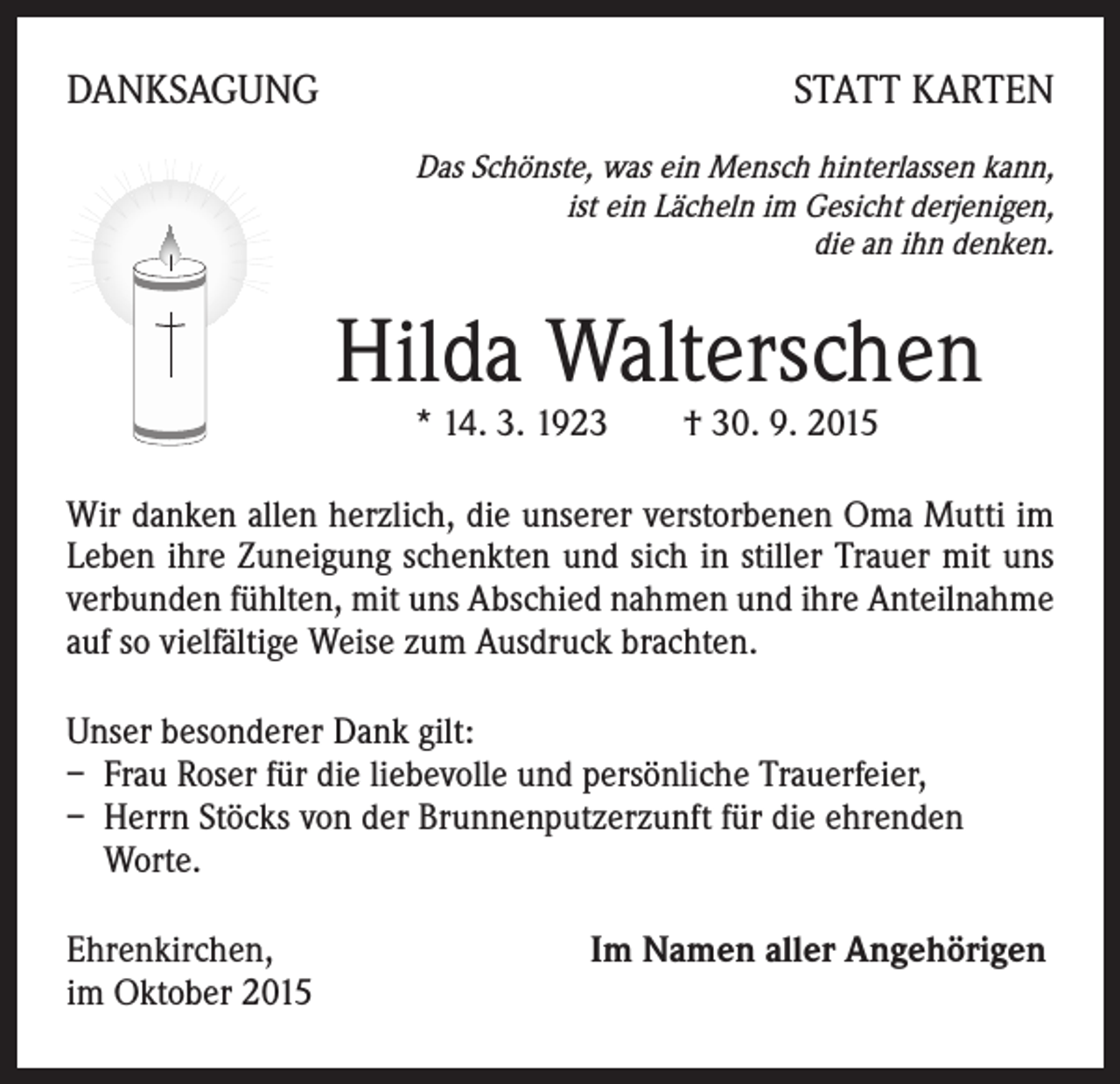 <p>DANKSAGUNG</p><p>STATT KARTEN</p><p>Das Schönste, was ein Mensch hinterlassen kann,<br />ist ein Lächeln im Gesicht derjenigen,<br />die an ihn denken.</p><p>Hilda Walterschen<br />* 14. 3. 1923 † 30. 9. 2015</p><p>Wir danken allen herzlich, die unserer verstorbenen Oma Mutti im<br />Leben ihre Zuneigung schenkten und sich in stiller Trauer mit uns<br />verbunden fühlten, mit uns Abschied nahmen und ihre Anteilnahme<br />auf so vielfältige Weise zum Ausdruck brachten.<br />Unser besonderer Dank gilt:<br />– Frau Roser für die liebevolle und persönliche Trauerfeier,<br />– Herrn Stöcks von der Brunnenputzerzunft für die ehrenden<br />Worte.<br />Ehrenkirchen, Im Namen aller Angehörigen<br />im Oktober 2015</p>