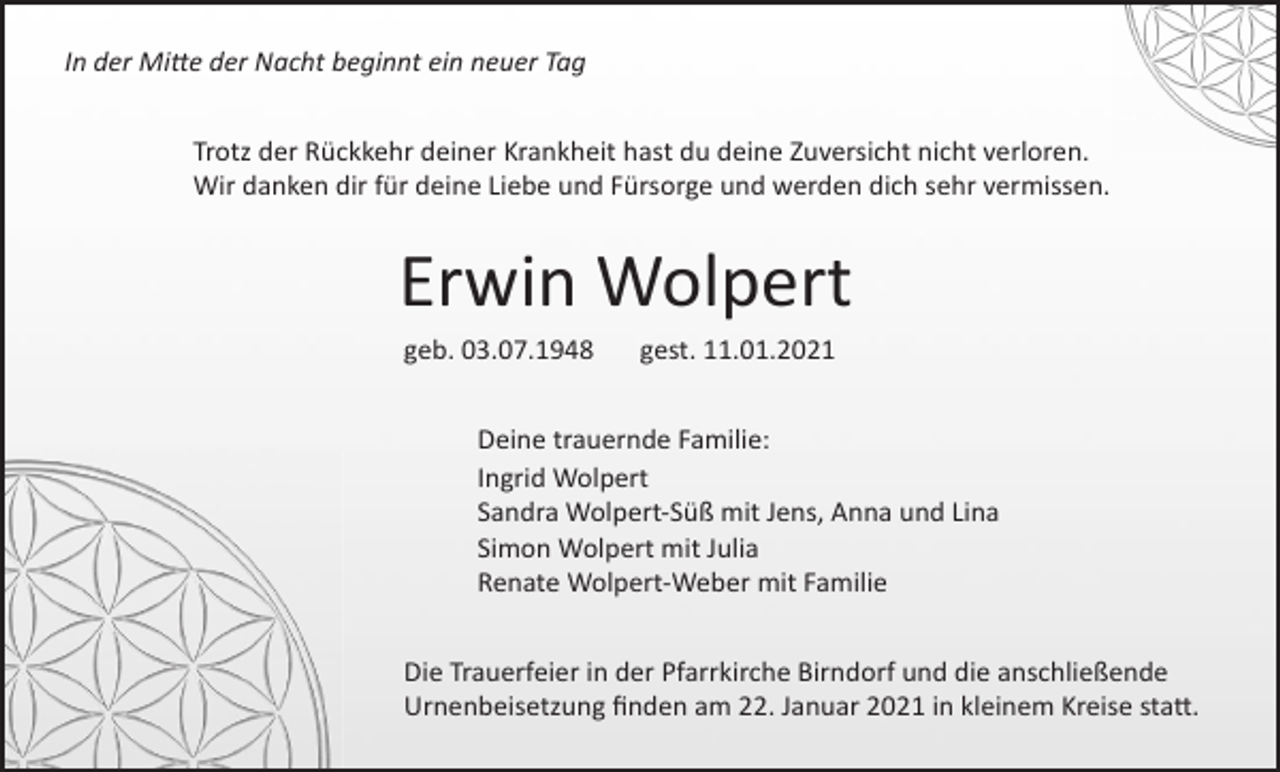 <p>In der Mitte der Nacht beginnt ein neuer Tag<br />Trotz der Rückkehr deiner Krankheit hast du deine Zuversicht nicht verloren.<br />Wir danken dir für deine Liebe und Fürsorge und werden dich sehr vermissen.</p><p>Erwin Wolpert<br />geb. 03.07.1948</p><p>gest. 11.01.2021</p><p>Deine trauernde Familie:<br />Ingrid Wolpert<br />Sandra Wolpert-Süß mit Jens, Anna und Lina<br />Simon Wolpert mit Julia<br />Renate Wolpert-Weber mit Familie<br />Die Trauerfeier in der Pfarrkirche Birndorf und die anschließende<br />Urnenbeisetzung ﬁnden am 22. Januar 2021 in kleinem Kreise statt.</p>