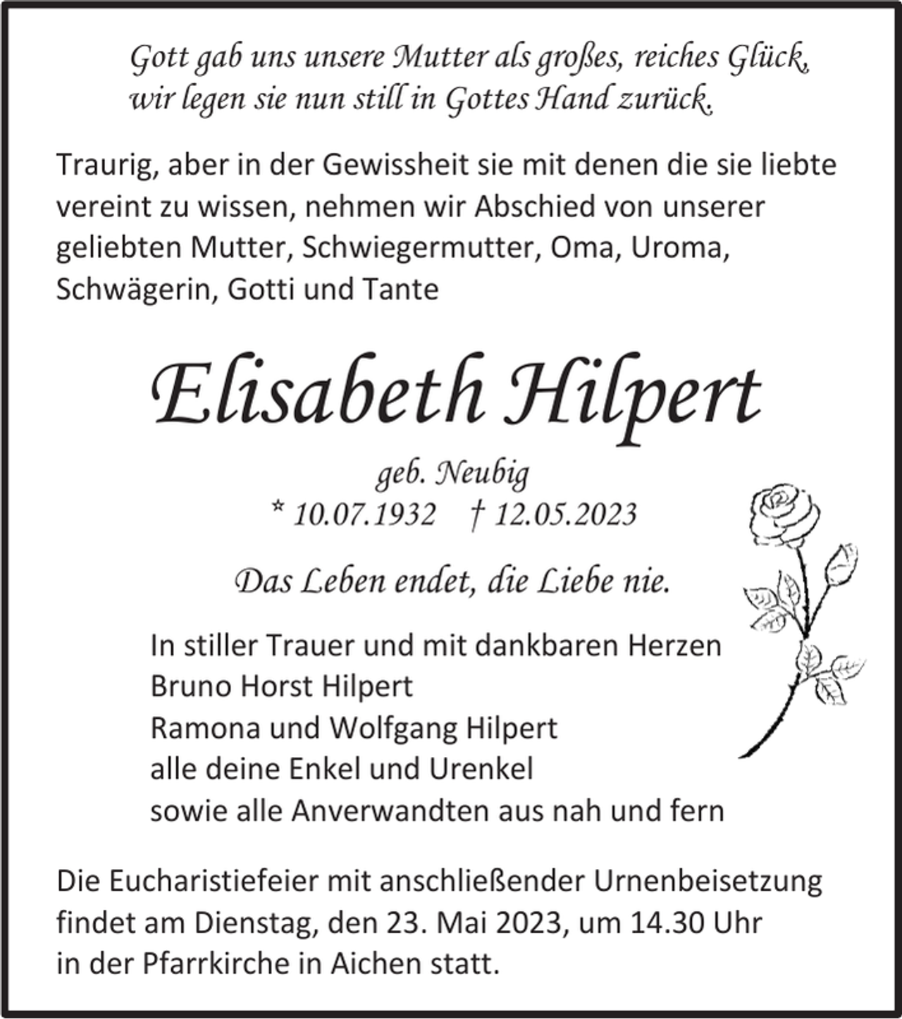 <p>Gott gab uns unsere Mutter als großes, reiches Glück,<br />wir legen sie nun still in Gottes Hand zurück.<br />Traurig, aber in der Gewissheit sie mit denen die sie liebte<br />vereint zu wissen, nehmen wir Abschied von unserer<br />geliebten Mutter, Schwiegermutter, Oma, Uroma,<br />Schwägerin, Gotti und Tante</p><p>Elisabeth Hilpert<br />geb. Neubig<br />* 10.07.1932 † 12.05.2023</p><p>Das Leben endet, die Liebe nie.<br />In stiller Trauer und mit dankbaren Herzen<br />Bruno Horst Hilpert<br />Ramona und Wolfgang Hilpert<br />alle deine Enkel und Urenkel<br />sowie alle Anverwandten aus nah und fern<br />Die Eucharistiefeier mit anschließender Urnenbeisetzung<br />findet am Dienstag, den 23. Mai 2023, um 14.30 Uhr<br />in der Pfarrkirche in Aichen statt.</p>