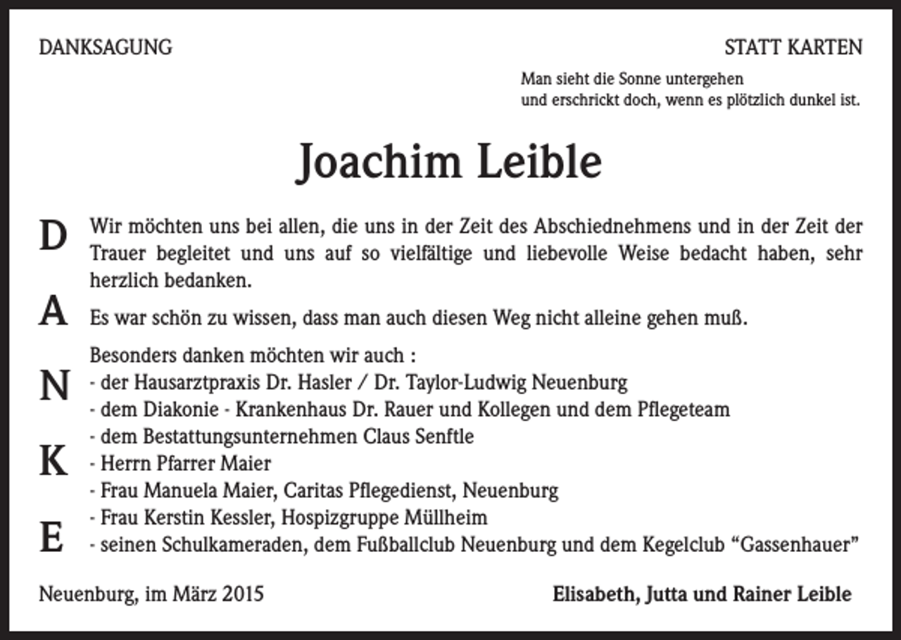 <p>DANKSAGUNG</p><p>STATT KARTEN<br />Man sieht die Sonne untergehen<br />und erschrickt doch, wenn es plötzlich dunkel ist.</p><p>Joachim Leible<br />D<br />A<br />N<br />K<br />E</p><p>Wir möchten uns bei allen, die uns in der Zeit des Abschiednehmens und in der Zeit der<br />Trauer begleitet und uns auf so vielfältige und liebevolle Weise bedacht haben, sehr<br />herzlich bedanken.<br />Es war schön zu wissen, dass man auch diesen Weg nicht alleine gehen muß.<br />Besonders danken möchten wir auch :<br />- der Hausarztpraxis Dr. Hasler / Dr. Taylor-Ludwig Neuenburg<br />- dem Diakonie - Krankenhaus Dr. Rauer und Kollegen und dem Pflegeteam<br />- dem Bestattungsunternehmen Claus Senftle<br />- Herrn Pfarrer Maier<br />- Frau Manuela Maier, Caritas Pflegedienst, Neuenburg<br />- Frau Kerstin Kessler, Hospizgruppe Müllheim<br />- seinen Schulkameraden, dem Fußballclub Neuenburg und dem Kegelclub “Gassenhauer”</p><p>Neuenburg, im März 2015</p><p>Elisabeth, Jutta und Rainer Leible</p>