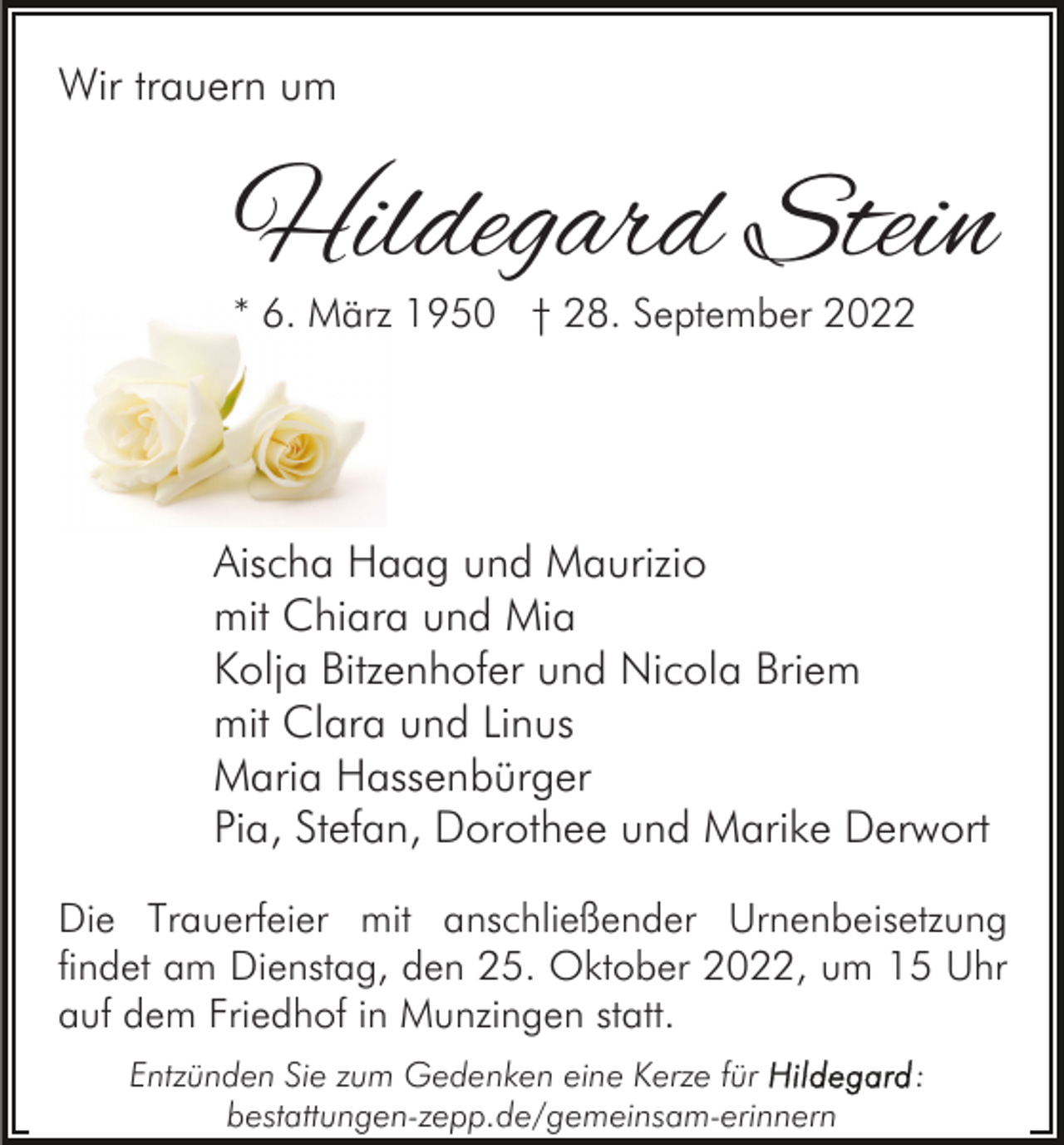 <p>Wir trauern um</p><p>Hildegard Stein<br />* 6. März 1950 † 28. September 2022</p><p>Aischa Haag und Maurizio<br />mit Chiara und Mia<br />Kolja Bitzenhofer und Nicola Briem<br />mit Clara und Linus<br />Maria Hassenbürger<br />Pia, Stefan, Dorothee und Marike Derwort<br />Die Trauerfeier mit anschließender Urnenbeisetzung<br />findet am Dienstag, den 25. Oktober 2022, um 15 Uhr<br />auf dem Friedhof in Munzingen statt.<br />Entzünden Sie zum Gedenken eine Kerze für<br />bestattungen-zepp.de/gemeinsam-erinnern</p><p>:</p>