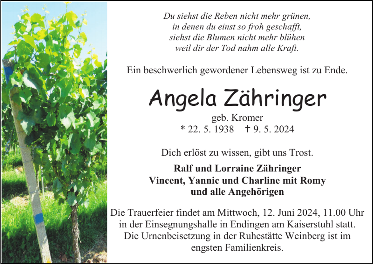 <p>Du siehst die Reben nicht mehr grünen,<br />in denen du einst so froh geschafft,<br />siehst die Blumen nicht mehr blühen<br />weil dir der Tod nahm alle Kraft.</p>
<p>Ein beschwerlich gewordener Lebensweg ist zu Ende.</p>
<p>Angela Zähringer<br />geb. Kromer<br />* 22. 5. 1938 <span>†</span> 9. 5. 2024<br />Dich erlöst zu wissen, gibt uns Trost.<br />Ralf und Lorraine Zähringer<br />Vincent, Yannic und Charline mit Romy<br />und alle Angehörigen<br />Die Trauerfeier findet am Mittwoch, 12. Juni 2024, 11.00 Uhr<br />in der Einsegnungshalle in Endingen am Kaiserstuhl statt.<br />Die Urnenbeisetzung in der Ruhestätte Weinberg ist im<br />engsten Familienkreis.</p>