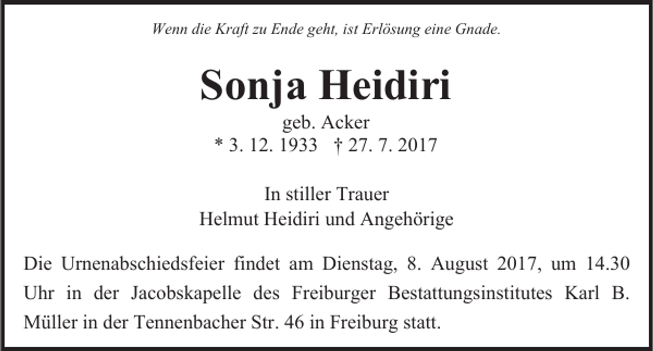 <p>We<br />n n die<br />aft z zu<br />u EEnde<br />n de gegeht,<br />ht, isistt Erlösung<br />Erl ös u n g eine<br />ei ne Gnade.<br />G n a de.<br />Wenn<br />die KrKraft</p><p>SSonja<br />o nj a Heidiri<br />Hei diri<br />ge<br />geb.<br />b. Acker<br />Ac ker<br />** 3.3. 112.<br />2. 11933<br />9 †† 227.<br />7. 7.7. 22</p><p>IInn stiller<br />stiller Trauer<br />Tra uer<br />Helmut<br />Hel<br />m ut Hei<br />Heidiri<br />diri uund<br />n d AAngehörige<br />n ge h öri ge<br />Die Ur<br />Die<br />Urnenabschiedsfeier<br />ne na bsc hie dsfeier fifindet<br />n de t am<br />a m Dienstag,<br />Die nsta g, 8.8. August<br />A u g ust 2017,<br />2 0 17, uumm 114.30<br />4. 3 0<br />Uhr<br />der Jac<br />Jacobskapelle<br />U hr i in<br />n der<br />o bs ka pelle dedess Freiburger<br />Frei b ur ger Bestattungsinstitutes<br />Bestatt u n gsi nstitutes Karl<br />Karl B.<br />B.<br />Müller<br />derTeTennenbacher<br />Str.. 46<br />M üller i ninder<br />n ne n bac her Str<br />4 6 in<br />i n Freiburg<br />Frei b ur g statt.<br />statt.</p>