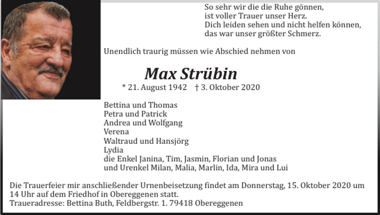 <p>So sehr wir die die Ruhe gö nnen,<br />ist voller Trauer unser Herz.<br />Dich leiden sehen und nicht helfen kö nnen,<br />das war unser grö ßter Schmerz.<br />Unendlich traurig mü ssen wie Abschied nehmen von</p><p>Max Strübin<br />* 21. August 1942 † 3. Oktober 2020<br />Bettina und Thomas<br />Petra und Patrick<br />Andrea und Wolfgang<br />Verena<br />Waltraud und Hansjö rg<br />Lydia<br />die Enkel Janina, Tim, Jasmin, Florian und Jonas<br />und Urenkel Milan, Malia, Marlin, Ida, Mira und Lui<br />Die Trauerfeier mir anschließender Urnenbeisetzung findet am Donnerstag, 15. Oktober 2020 um<br />14 Uhr auf dem Friedhof in Obereggenen statt.<br />Traueradresse: Bettina Buth, Feldbergstr. 1. 79418 Obereggenen</p>