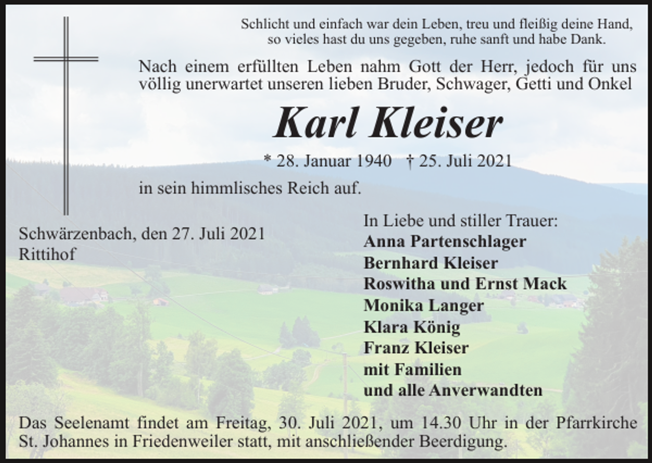<p>Schlicht und einfach war dein Leben, treu und fleißig deine Hand,<br />so vieles hast du uns gegeben, ruhe sanft und habe Dank.</p><p>Nach einem erfüllten Leben nahm Gott der Herr, jedoch für uns<br />völlig unerwartet unseren lieben Bruder, Schwager, Getti und Onkel</p><p>Karl Kleiser<br />* 28. Januar 1940 † 25. Juli 2021<br />in sein himmlisches Reich auf.<br />Schwärzenbach, den 27. Juli 2021<br />Rittihof</p><p>In Liebe und stiller Trauer:<br />Anna Partenschlager<br />Bernhard Kleiser<br />Roswitha und Ernst Mack<br />Monika Langer<br />Klara König<br />Franz Kleiser<br />mit Familien<br />und alle Anverwandten</p><p>Das Seelenamt findet am Freitag, 30. Juli 2021, um 14.30 Uhr in der Pfarrkirche<br />St. Johannes in Friedenweiler statt, mit anschließender Beerdigung.</p>
