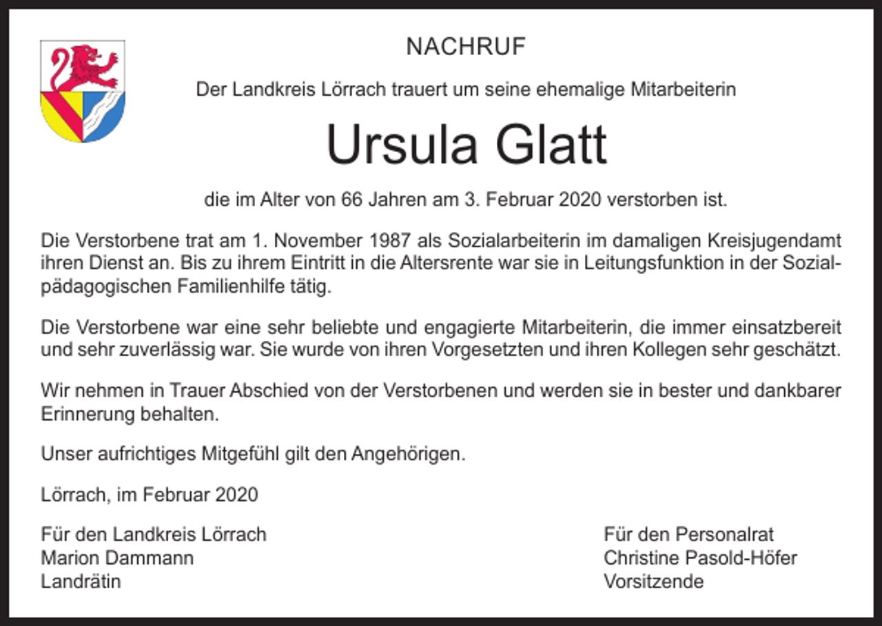 <p>NACHRUF<br />Der Landkreis Lörrach trauert um seine ehemalige Mitarbeiterin</p><p>Ursula Glatt<br />die im Alter von 66 Jahren am 3. Februar 2020 verstorben ist.<br />Die Verstorbene trat am 1. November 1987 als Sozialarbeiterin im damaligen Kreisjugendamt<br />ihren Dienst an. Bis zu ihrem Eintritt in die Altersrente war sie in Leitungsfunktion in der Sozialpädagogischen Familienhilfe tätig.<br />Die Verstorbene war eine sehr beliebte und engagierte Mitarbeiterin, die immer einsatzbereit<br />und sehr zuverlässig war. Sie wurde von ihren Vorgesetzten und ihren Kollegen sehr geschätzt.<br />Wir nehmen in Trauer Abschied von der Verstorbenen und werden sie in bester und dankbarer<br />Erinnerung behalten.<br />Unser aufrichtiges Mitgefühl gilt den Angehörigen.<br />Lörrach, im Februar 2020<br />Für den Landkreis Lörrach<br />Für den Personalrat<br />Marion Dammann<br />Christine Pasold-Höfer<br />Landrätin Vorsitzende</p>