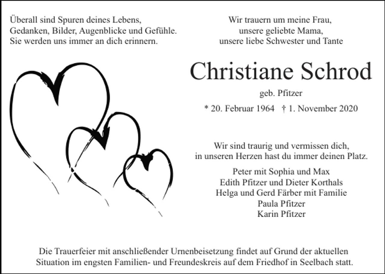 <p>Überall sind Spuren deines Lebens,<br />Gedanken, Bilder, Augenblicke und Gefühle.<br />Sie werden uns immer an dich erinnern.</p><p>Wir trauern um meine Frau,<br />unsere geliebte Mama,<br />unsere liebe Schwester und Tante</p><p>Christiane Schrod<br />geb. Pfitzer<br />* 20. Februar 1964 † 1. November 2020</p><p>Wir sind traurig und vermissen dich,<br />in unseren Herzen hast du immer deinen Platz.<br />Peter mit Sophia und Max<br />Edith Pfitzer und Dieter Korthals<br />Helga und Gerd Färber mit Familie<br />Paula Pfitzer<br />Karin Pfitzer</p><p>Die Trauerfeier mit anschließender Urnenbeisetzung findet auf Grund der aktuellen<br />Situation im engsten Familien- und Freundeskreis auf dem Friedhof in Seelbach statt.</p>