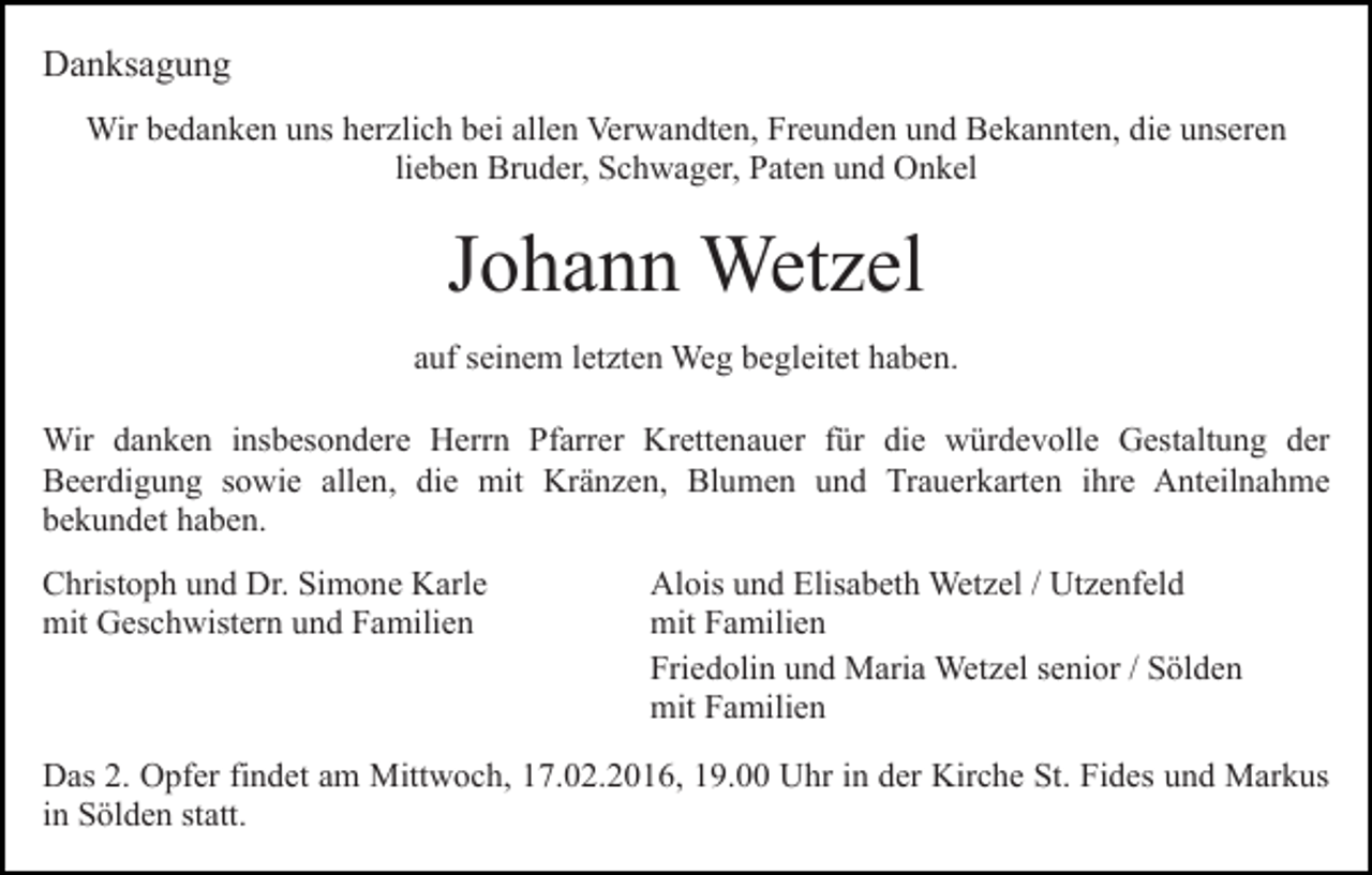 <p>Danksagung<br />Wir bedanken uns herzlich bei allen Verwandten, Freunden und Bekannten, die unseren<br />lieben Bruder, Schwager, Paten und Onkel</p><p>Johann Wetzel<br />auf seinem letzten Weg begleitet haben.<br />Wir danken insbesondere Herrn Pfarrer Krettenauer für die würdevolle Gestaltung der<br />Beerdigung sowie allen, die mit Kränzen, Blumen und Trauerkarten ihre Anteilnahme<br />bekundet haben.<br />Christoph und Dr. Simone Karle<br />mit Geschwistern und Familien</p><p>Alois und Elisabeth Wetzel / Utzenfeld<br />mit Familien<br />Friedolin und Maria Wetzel senior / Sölden<br />mit Familien</p><p>Das 2. Opfer findet am Mittwoch, 17.02.2016, 19.00 Uhr in der Kirche St. Fides und Markus<br />in Sölden statt.</p>