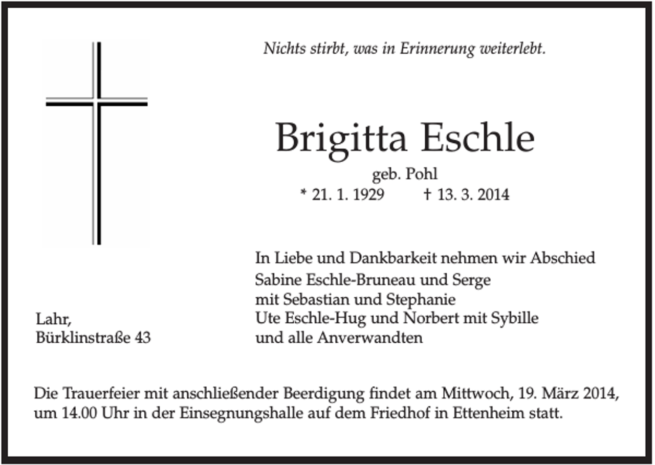 <p>Nichts stirbt, was in Erinnerung weiterlebt.</p><p>Brigitta Eschle<br />geb. Pohl<br />* 21. 1. 1929<br />† 13. 3. 2014</p><p>Lahr,<br />Bürklinstraße 43</p><p>In Liebe und Dankbarkeit nehmen wir Abschied<br />Sabine Eschle-Bruneau und Serge<br />mit Sebastian und Stephanie<br />Ute Eschle-Hug und Norbert mit Sybille<br />und alle Anverwandten</p><p>Die Trauerfeier mit anschließender Beerdigung findet am Mittwoch, 19. März 2014,<br />um 14.00 Uhr in der Einsegnungshalle auf dem Friedhof in Ettenheim statt.</p>